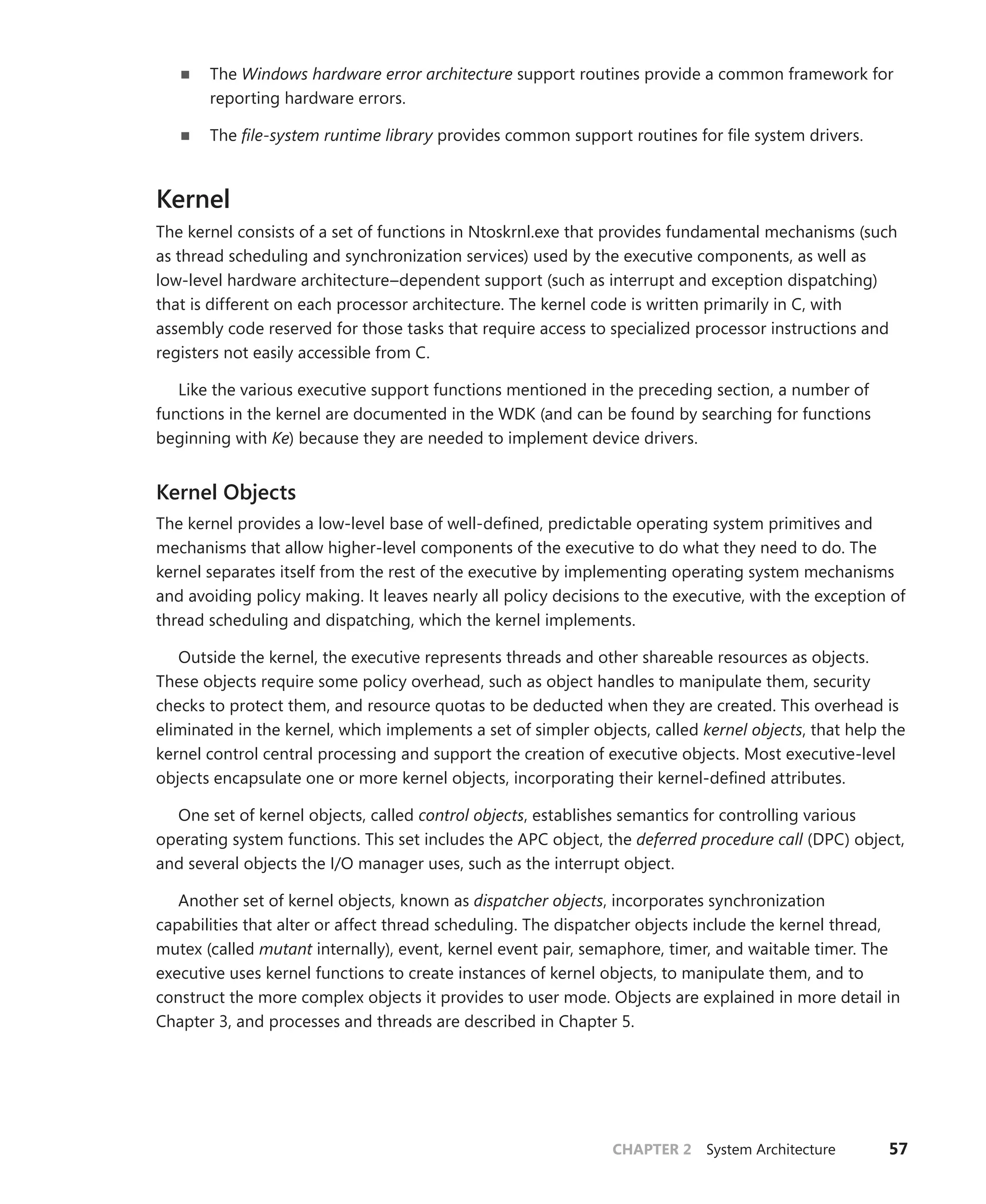 CHAPTER 2 System Architecture 57
■
■ The Windows hardware error architecture support routines provide a common framework for
reporting hardware errors.
■
■ The file-system runtime library provides common support routines for file system drivers.
Kernel
The kernel consists of a set of functions in Ntoskrnl.exe that provides fundamental mechanisms (such
as thread scheduling and synchronization services) used by the executive components, as well as
­
low-level hardware architecture–dependent support (such as interrupt and exception ­
dispatching)
that is different on each processor architecture. The kernel code is written primarily in C, with
­
assembly code reserved for those tasks that require access to specialized processor instructions and
registers not easily accessible from C.
Like the various executive support functions mentioned in the preceding section, a number of
functions in the kernel are documented in the WDK (and can be found by searching for functions
beginning with Ke) because they are needed to implement device drivers.
Kernel Objects
The kernel provides a low-level base of well-defined, predictable operating system primitives and
mechanisms that allow higher-level components of the executive to do what they need to do. The
kernel separates itself from the rest of the executive by implementing operating system mechanisms
and avoiding policy making. It leaves nearly all policy decisions to the executive, with the exception of
thread scheduling and dispatching, which the kernel implements.
Outside the kernel, the executive represents threads and other shareable resources as objects.
These objects require some policy overhead, such as object handles to manipulate them, security
checks to protect them, and resource quotas to be deducted when they are created. This overhead is
eliminated in the kernel, which implements a set of simpler objects, called kernel objects, that help the
kernel control central processing and support the creation of executive objects. Most executive-level
objects encapsulate one or more kernel objects, incorporating their kernel-defined attributes.
One set of kernel objects, called control objects, establishes semantics for controlling various
­
operating system functions. This set includes the APC object, the deferred procedure call (DPC) object,
and several objects the I/O manager uses, such as the interrupt object.
Another set of kernel objects, known as dispatcher objects, incorporates synchronization
­
capabilities that alter or affect thread scheduling. The dispatcher objects include the kernel thread,
mutex (called mutant internally), event, kernel event pair, semaphore, timer, and waitable timer. The
executive uses kernel functions to create instances of kernel objects, to manipulate them, and to
construct the more complex objects it provides to user mode. Objects are explained in more detail in
Chapter 3, and processes and threads are described in Chapter 5.
 