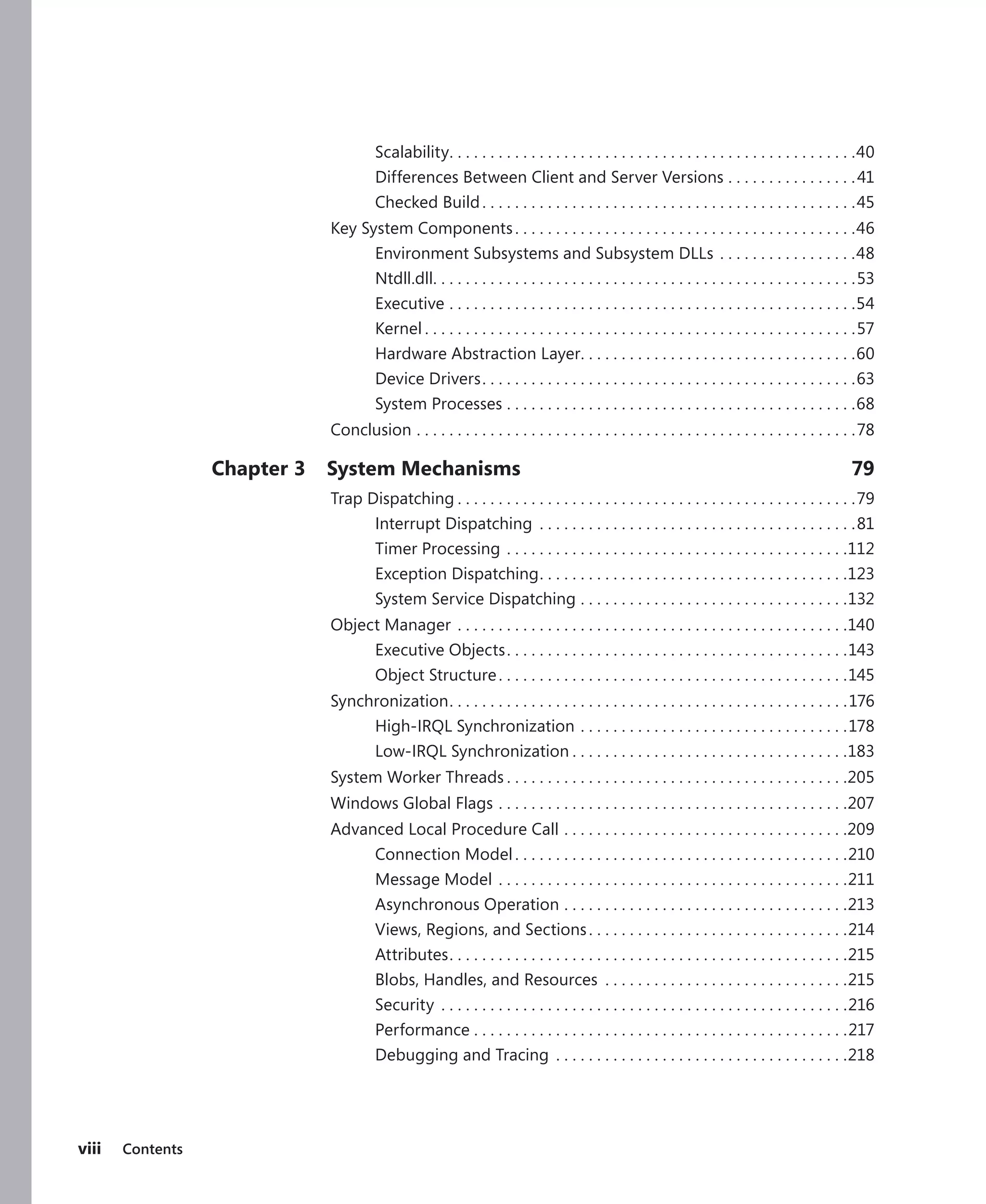 viii Contents
Scalability
. .  .  .  .  .  .  .  .  .  .  .  .  .  .  .  .  .  .  .  .  .  .  .  .  .  .  .  .  .  .  .  .  .  .  .  .  .  .  .  .  .  .  .  .  .  .  .  .  . 40
Differences Between Client and Server Versions.  .  .  .  .  .  .  .  .  .  .  .  .  .  .  . 41
Checked Build. .  .  .  .  .  .  .  .  .  .  .  .  .  .  .  .  .  .  .  .  .  .  .  .  .  .  .  .  .  .  .  .  .  .  .  .  .  .  .  .  .  .  .  .  . 45
Key System Components. .  .  .  .  .  .  .  .  .  .  .  .  .  .  .  .  .  .  .  .  .  .  .  .  .  .  .  .  .  .  .  .  .  .  .  .  .  .  .  .  . 46
Environment Subsystems and Subsystem DLLs.  .  .  .  .  .  .  .  .  .  .  .  .  .  .  .  . 48
Ntdll.dll
. .  .  .  .  .  .  .  .  .  .  .  .  .  .  .  .  .  .  .  .  .  .  .  .  .  .  .  .  .  .  .  .  .  .  .  .  .  .  .  .  .  .  .  .  .  .  .  .  .  .  . 53
Executive.  .  .  .  .  .  .  .  .  .  .  .  .  .  .  .  .  .  .  .  .  .  .  .  .  .  .  .  .  .  .  .  .  .  .  .  .  .  .  .  .  .  .  .  .  .  .  .  .  . 54
Kernel.  .  .  .  .  .  .  .  .  .  .  .  .  .  .  .  .  .  .  .  .  .  .  .  .  .  .  .  .  .  .  .  .  .  .  .  .  .  .  .  .  .  .  .  .  .  .  .  .  .  .  .  . 57
Hardware Abstraction Layer
. .  .  .  .  .  .  .  .  .  .  .  .  .  .  .  .  .  .  .  .  .  .  .  .  .  .  .  .  .  .  .  .  . 60
Device Drivers. .  .  .  .  .  .  .  .  .  .  .  .  .  .  .  .  .  .  .  .  .  .  .  .  .  .  .  .  .  .  .  .  .  .  .  .  .  .  .  .  .  .  .  .  . 63
System Processes.  .  .  .  .  .  .  .  .  .  .  .  .  .  .  .  .  .  .  .  .  .  .  .  .  .  .  .  .  .  .  .  .  .  .  .  .  .  .  .  .  .  . 68
Conclusion.  .  .  .  .  .  .  .  .  .  .  .  .  .  .  .  .  .  .  .  .  .  .  .  .  .  .  .  .  .  .  .  .  .  .  .  .  .  .  .  .  .  .  .  .  .  .  .  .  .  .  .  .  . 78
Chapter 3 System Mechanisms 79
Trap Dispatching.  .  .  .  .  .  .  .  .  .  .  .  .  .  .  .  .  .  .  .  .  .  .  .  .  .  .  .  .  .  .  .  .  .  .  .  .  .  .  .  .  .  .  .  .  .  .  .  . 79
Interrupt Dispatching .  .  .  .  .  .  .  .  .  .  .  .  .  .  .  .  .  .  .  .  .  .  .  .  .  .  .  .  .  .  .  .  .  .  .  .  .  .  . 81
Timer Processing.  .  .  .  .  .  .  .  .  .  .  .  .  .  .  .  .  .  .  .  .  .  .  .  .  .  .  .  .  .  .  .  .  .  .  .  .  .  .  .  .  . 112
Exception Dispatching
. .  .  .  .  .  .  .  .  .  .  .  .  .  .  .  .  .  .  .  .  .  .  .  .  .  .  .  .  .  .  .  .  .  .  .  .  . 123
System Service Dispatching.  .  .  .  .  .  .  .  .  .  .  .  .  .  .  .  .  .  .  .  .  .  .  .  .  .  .  .  .  .  .  .  . 132
Object Manager.  .  .  .  .  .  .  .  .  .  .  .  .  .  .  .  .  .  .  .  .  .  .  .  .  .  .  .  .  .  .  .  .  .  .  .  .  .  .  .  .  .  .  .  .  .  .  . 140
Executive Objects. .  .  .  .  .  .  .  .  .  .  .  .  .  .  .  .  .  .  .  .  .  .  .  .  .  .  .  .  .  .  .  .  .  .  .  .  .  .  .  .  . 143
Object Structure. .  .  .  .  .  .  .  .  .  .  .  .  .  .  .  .  .  .  .  .  .  .  .  .  .  .  .  .  .  .  .  .  .  .  .  .  .  .  .  .  .  . 145
Synchronization
. .  .  .  .  .  .  .  .  .  .  .  .  .  .  .  .  .  .  .  .  .  .  .  .  .  .  .  .  .  .  .  .  .  .  .  .  .  .  .  .  .  .  .  .  .  .  .  . 176
High-IRQL Synchronization.  .  .  .  .  .  .  .  .  .  .  .  .  .  .  .  .  .  .  .  .  .  .  .  .  .  .  .  .  .  .  .  . 178
Low-IRQL Synchronization.  .  .  .  .  .  .  .  .  .  .  .  .  .  .  .  .  .  .  .  .  .  .  .  .  .  .  .  .  .  .  .  .  . 183
System Worker Threads.  .  .  .  .  .  .  .  .  .  .  .  .  .  .  .  .  .  .  .  .  .  .  .  .  .  .  .  .  .  .  .  .  .  .  .  .  .  .  .  .  . 205
Windows Global Flags.  .  .  .  .  .  .  .  .  .  .  .  .  .  .  .  .  .  .  .  .  .  .  .  .  .  .  .  .  .  .  .  .  .  .  .  .  .  .  .  .  .  . 207
Advanced Local Procedure Call.  .  .  .  .  .  .  .  .  .  .  .  .  .  .  .  .  .  .  .  .  .  .  .  .  .  .  .  .  .  .  .  .  .  . 209
Connection Model. .  .  .  .  .  .  .  .  .  .  .  .  .  .  .  .  .  .  .  .  .  .  .  .  .  .  .  .  .  .  .  .  .  .  .  .  .  .  .  . 210
Message Model.  .  .  .  .  .  .  .  .  .  .  .  .  .  .  .  .  .  .  .  .  .  .  .  .  .  .  .  .  .  .  .  .  .  .  .  .  .  .  .  .  .  . 211
Asynchronous Operation.  .  .  .  .  .  .  .  .  .  .  .  .  .  .  .  .  .  .  .  .  .  .  .  .  .  .  .  .  .  .  .  .  .  . 213
Views, Regions, and Sections. .  .  .  .  .  .  .  .  .  .  .  .  .  .  .  .  .  .  .  .  .  .  .  .  .  .  .  .  .  .  . 214
Attributes. .  .  .  .  .  .  .  .  .  .  .  .  .  .  .  .  .  .  .  .  .  .  .  .  .  .  .  .  .  .  .  .  .  .  .  .  .  .  .  .  .  .  .  .  .  .  .  . 215
Blobs, Handles, and Resources .  .  .  .  .  .  .  .  .  .  .  .  .  .  .  .  .  .  .  .  .  .  .  .  .  .  .  .  .  . 215
Security .  .  .  .  .  .  .  .  .  .  .  .  .  .  .  .  .  .  .  .  .  .  .  .  .  .  .  .  .  .  .  .  .  .  .  .  .  .  .  .  .  .  .  .  .  .  .  .  .  . 216
Performance.  .  .  .  .  .  .  .  .  .  .  .  .  .  .  .  .  .  .  .  .  .  .  .  .  .  .  .  .  .  .  .  .  .  .  .  .  .  .  .  .  .  .  .  .  . 217
Debugging and Tracing .  .  .  .  .  .  .  .  .  .  .  .  .  .  .  .  .  .  .  .  .  .  .  .  .  .  .  .  .  .  .  .  .  .  .  . 218
 