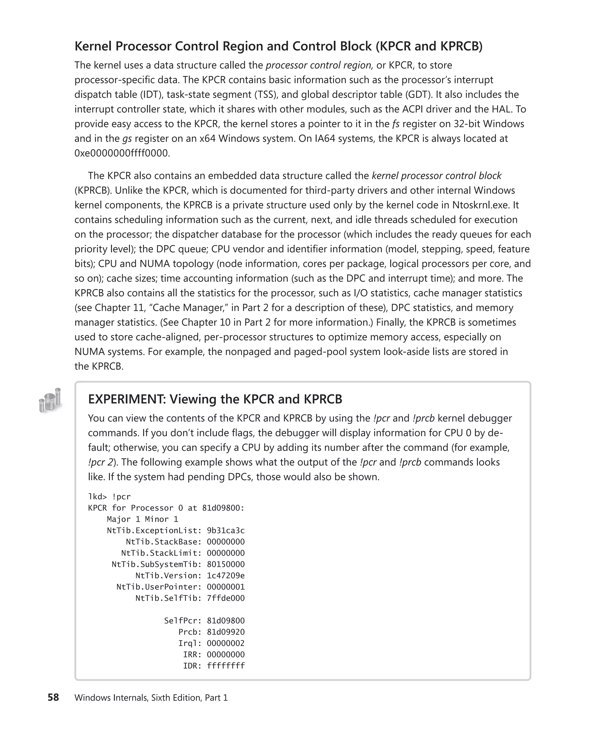 58 Windows Internals, Sixth Edition, Part 1
Kernel Processor Control Region and Control Block (KPCR and KPRCB)
The kernel uses a data structure called the processor control region, or KPCR, to store
­
processor-­
specific data. The KPCR contains basic information such as the processor’s interrupt
dispatch table (IDT), task-state segment (TSS), and global descriptor table (GDT). It also includes the
interrupt controller state, which it shares with other modules, such as the ACPI driver and the HAL. To
­
provide easy access to the KPCR, the kernel stores a pointer to it in the fs register on 32-bit Windows
and in the gs register on an x64 Windows system. On IA64 systems, the KPCR is always located at
0xe0000000ffff0000.
The KPCR also contains an embedded data structure called the kernel processor control block
(KPRCB). Unlike the KPCR, which is documented for third-party drivers and other internal Windows
kernel components, the KPRCB is a private structure used only by the kernel code in Ntoskrnl.exe. It
contains scheduling information such as the current, next, and idle threads scheduled for execution
on the processor; the dispatcher database for the processor (which includes the ready queues for each
priority level); the DPC queue; CPU vendor and identifier information (model, stepping, speed, feature
bits); CPU and NUMA topology (node information, cores per package, logical processors per core, and
so on); cache sizes; time accounting information (such as the DPC and interrupt time); and more. The
KPRCB also contains all the statistics for the processor, such as I/O statistics, cache manager statistics
(see Chapter 11, “Cache Manager,” in Part 2 for a description of these), DPC statistics, and memory
manager statistics. (See Chapter 10 in Part 2 for more information.) Finally, the KPRCB is ­
sometimes
used to store cache-aligned, per-processor structures to optimize memory access, especially on
NUMA systems. For example, the nonpaged and paged-pool system look-aside lists are stored in
the KPRCB.
EXPERIMENT: Viewing the KPCR and KPRCB
You can view the contents of the KPCR and KPRCB by using the !pcr and !prcb kernel debugger
commands. If you don’t include flags, the debugger will display information for CPU 0 by de-
fault; otherwise, you can specify a CPU by adding its number after the command (for example,
!pcr 2). The following example shows what the output of the !pcr and !prcb commands looks
like. If the system had pending DPCs, those would also be shown.
lkd> !pcr
KPCR for Processor 0 at 81d09800:
Major 1 Minor 1
NtTib.ExceptionList: 9b31ca3c
NtTib.StackBase: 00000000
NtTib.StackLimit: 00000000
NtTib.SubSystemTib: 80150000
NtTib.Version: 1c47209e
NtTib.UserPointer: 00000001
NtTib.SelfTib: 7ffde000
SelfPcr: 81d09800
Prcb: 81d09920
Irql: 00000002
IRR: 00000000
IDR: ffffffff
 