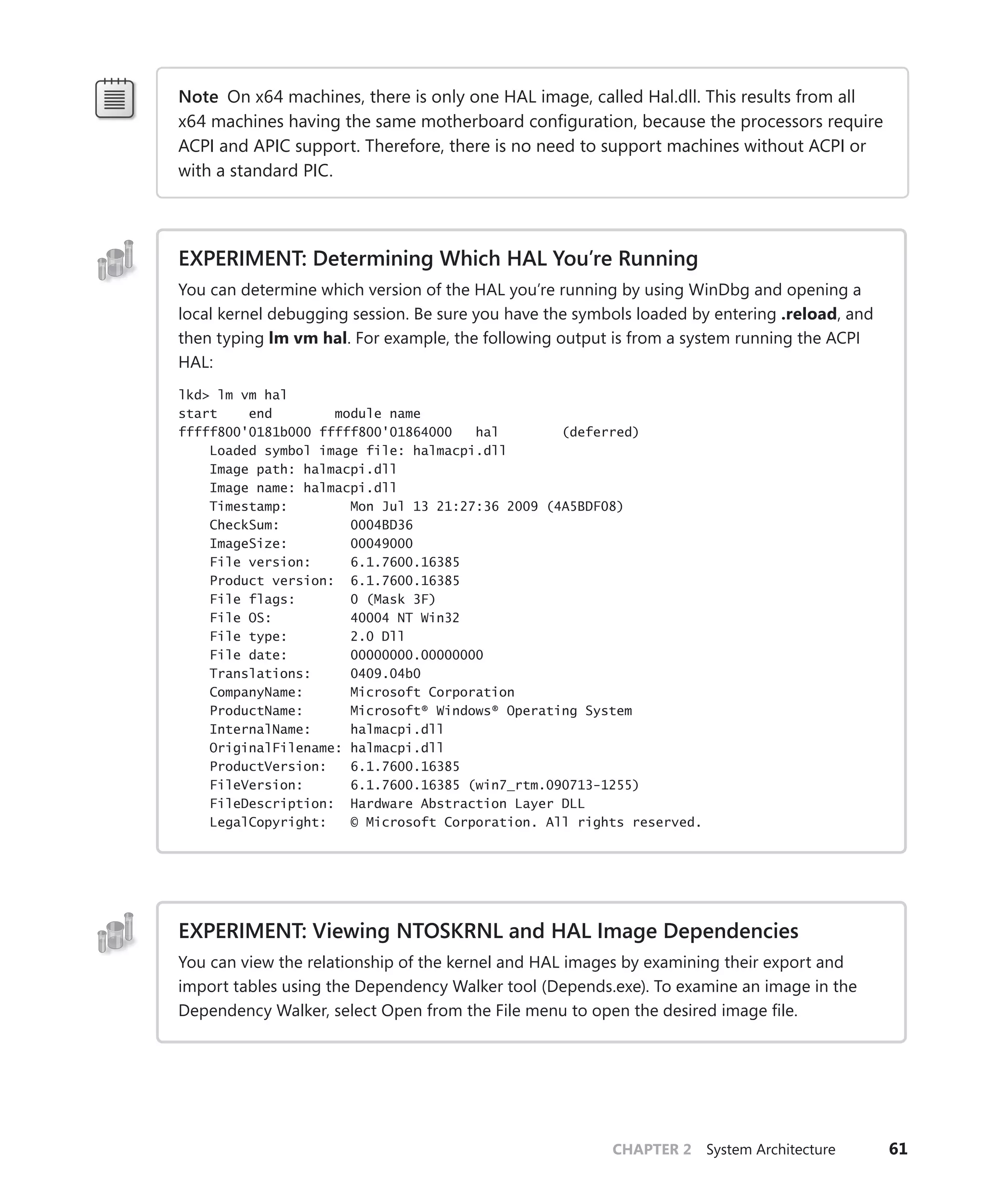 CHAPTER 2 System Architecture 61
Note On x64 machines, there is only one HAL image, called Hal.dll. This results from all
x64 machines having the same motherboard configuration, because the processors require
ACPI and APIC support. Therefore, there is no need to support machines without ACPI or
with a standard PIC.
EXPERIMENT: Determining Which HAL You’re Running
You can determine which version of the HAL you’re running by using WinDbg and opening a
local kernel debugging session. Be sure you have the symbols loaded by entering .reload, and
then typing lm vm hal. For example, the following output is from a system running the ACPI
HAL:
lkd> lm vm hal
start end module name
fffff800'0181b000 fffff800'01864000 hal (deferred)
Loaded symbol image file: halmacpi.dll
Image path: halmacpi.dll
Image name: halmacpi.dll
Timestamp: Mon Jul 13 21:27:36 2009 (4A5BDF08)
CheckSum: 0004BD36
ImageSize: 00049000
File version: 6.1.7600.16385
Product version: 6.1.7600.16385
File flags: 0 (Mask 3F)
File OS: 40004 NT Win32
File type: 2.0 Dll
File date: 00000000.00000000
Translations: 0409.04b0
CompanyName: Microsoft Corporation
ProductName: Microsoft® Windows® Operating System
InternalName: halmacpi.dll
OriginalFilename: halmacpi.dll
ProductVersion: 6.1.7600.16385
FileVersion: 6.1.7600.16385 (win7_rtm.090713-1255)
FileDescription: Hardware Abstraction Layer DLL
LegalCopyright: © Microsoft Corporation. All rights reserved.
EXPERIMENT: Viewing NTOSKRNL and HAL Image Dependencies
You can view the relationship of the kernel and HAL images by examining their export and
import tables using the Dependency Walker tool (Depends.exe). To examine an image in the
Dependency Walker, select Open from the File menu to open the desired image file.
 