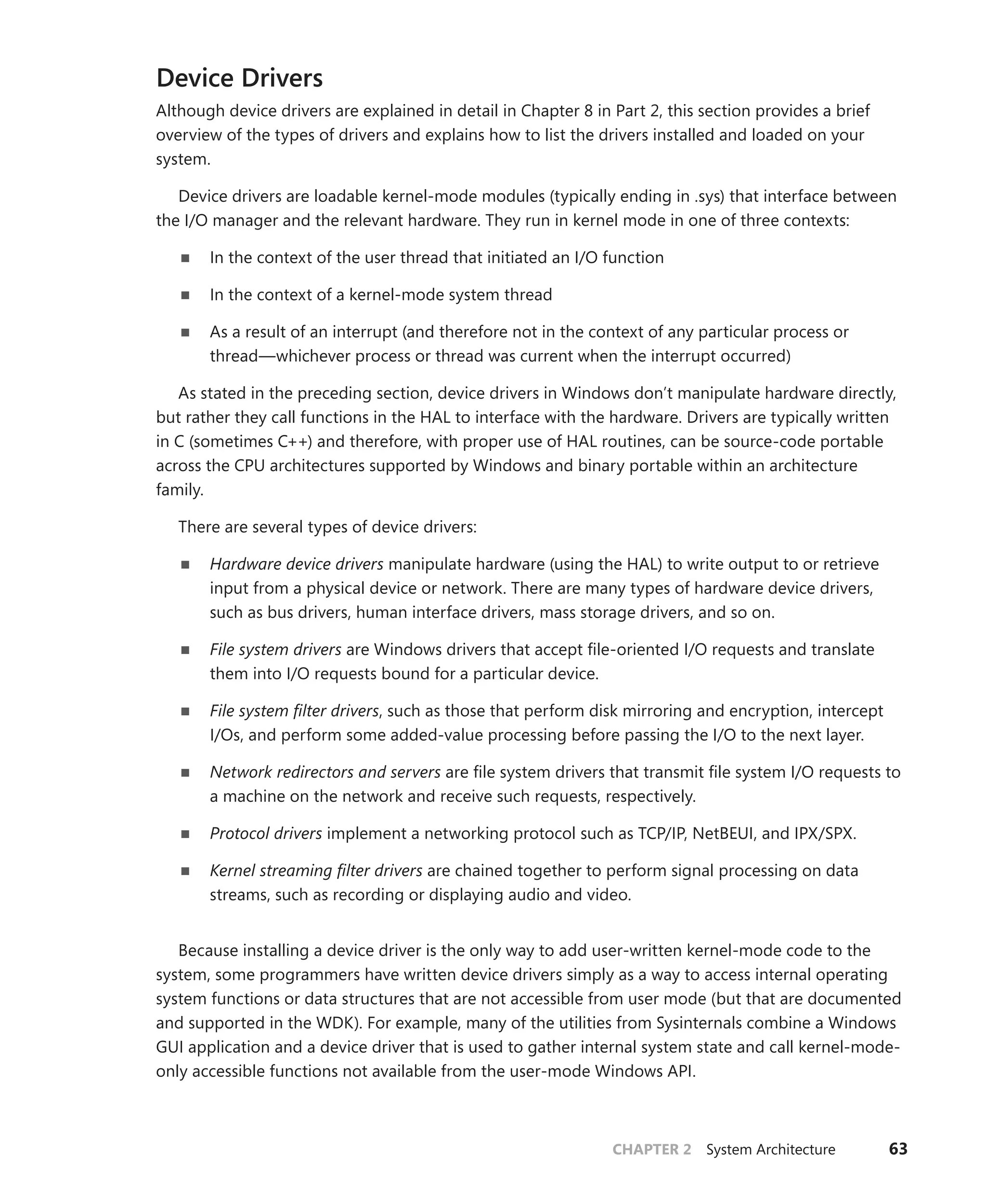 CHAPTER 2 System Architecture 63
Device Drivers
Although device drivers are explained in detail in Chapter 8 in Part 2, this section provides a brief
­
overview of the types of drivers and explains how to list the drivers installed and loaded on your
system.
Device drivers are loadable kernel-mode modules (typically ending in .sys) that interface between
the I/O manager and the relevant hardware. They run in kernel mode in one of three contexts:
■
■ In the context of the user thread that initiated an I/O function
■
■ In the context of a kernel-mode system thread
■
■ As a result of an interrupt (and therefore not in the context of any particular process or
thread—whichever process or thread was current when the interrupt occurred)
As stated in the preceding section, device drivers in Windows don’t manipulate hardware directly,
but rather they call functions in the HAL to interface with the hardware. Drivers are typically written
in C (sometimes C++) and therefore, with proper use of HAL routines, can be source-code portable
across the CPU architectures supported by Windows and binary portable within an architecture
­family.
There are several types of device drivers:
■
■ Hardware device drivers manipulate hardware (using the HAL) to write output to or retrieve
­
input from a physical device or network. There are many types of hardware device drivers,
such as bus drivers, human interface drivers, mass storage drivers, and so on.
■
■ File system drivers are Windows drivers that accept file-oriented I/O requests and translate
them into I/O requests bound for a particular device.
■
■ File system filter drivers, such as those that perform disk mirroring and encryption, intercept
I/Os, and perform some added-value processing before passing the I/O to the next layer.
■
■ Network redirectors and servers are file system drivers that transmit file system I/O requests to
a machine on the network and receive such requests, respectively.
■
■ Protocol drivers implement a networking protocol such as TCP/IP, NetBEUI, and IPX/SPX.
■
■ Kernel streaming filter drivers are chained together to perform signal processing on data
streams, such as recording or displaying audio and video.
Because installing a device driver is the only way to add user-written kernel-mode code to the
system, some programmers have written device drivers simply as a way to access internal operating
system functions or data structures that are not accessible from user mode (but that are documented
and supported in the WDK). For example, many of the utilities from Sysinternals combine a Windows
GUI application and a device driver that is used to gather internal system state and call kernel-mode-
only accessible functions not available from the user-mode Windows API.
 