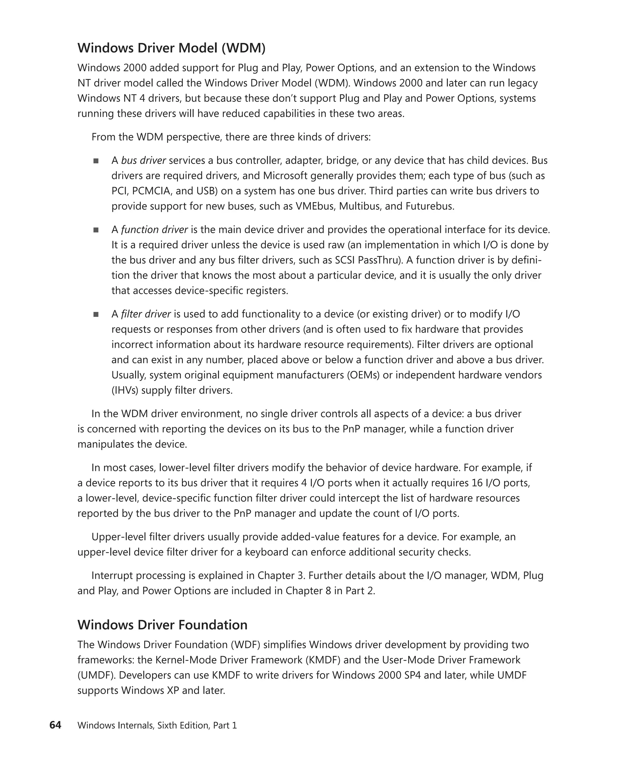 64 Windows Internals, Sixth Edition, Part 1
Windows Driver Model (WDM)
Windows 2000 added support for Plug and Play, Power Options, and an extension to the Windows
NT driver model called the Windows Driver Model (WDM). Windows 2000 and later can run legacy
Windows NT 4 drivers, but because these don’t support Plug and Play and Power Options, systems
running these drivers will have reduced capabilities in these two areas.
From the WDM perspective, there are three kinds of drivers:
■
■ A bus driver services a bus controller, adapter, bridge, or any device that has child devices. Bus
drivers are required drivers, and Microsoft generally provides them; each type of bus (such as
PCI, PCMCIA, and USB) on a system has one bus driver. Third parties can write bus drivers to
provide support for new buses, such as VMEbus, Multibus, and Futurebus.
■
■ A function driver is the main device driver and provides the operational interface for its device.
It is a required driver unless the device is used raw (an implementation in which I/O is done by
the bus driver and any bus filter drivers, such as SCSI PassThru). A function driver is by defini-
tion the driver that knows the most about a particular device, and it is usually the only driver
that accesses device-specific registers.
■
■ A filter driver is used to add functionality to a device (or existing driver) or to modify I/O
­
requests or responses from other drivers (and is often used to fix hardware that provides
incorrect information about its hardware resource requirements). Filter drivers are optional
and can exist in any number, placed above or below a function driver and above a bus driver.
Usually, system original equipment manufacturers (OEMs) or independent hardware vendors
(IHVs) supply filter drivers.
In the WDM driver environment, no single driver controls all aspects of a device: a bus driver
is concerned with reporting the devices on its bus to the PnP manager, while a function driver
­
manipulates the device.
In most cases, lower-level filter drivers modify the behavior of device hardware. For example, if
a device reports to its bus driver that it requires 4 I/O ports when it actually requires 16 I/O ports,
a lower-level, device-specific function filter driver could intercept the list of hardware resources
­
reported by the bus driver to the PnP manager and update the count of I/O ports.
Upper-level filter drivers usually provide added-value features for a device. For example, an
­
upper-level device filter driver for a keyboard can enforce additional security checks.
Interrupt processing is explained in Chapter 3. Further details about the I/O manager, WDM, Plug
and Play, and Power Options are included in Chapter 8 in Part 2.
Windows Driver Foundation
The Windows Driver Foundation (WDF) simplifies Windows driver development by providing two
frameworks: the Kernel-Mode Driver Framework (KMDF) and the User-Mode Driver Framework
(UMDF). Developers can use KMDF to write drivers for Windows 2000 SP4 and later, while UMDF
­
supports Windows XP and later.
 