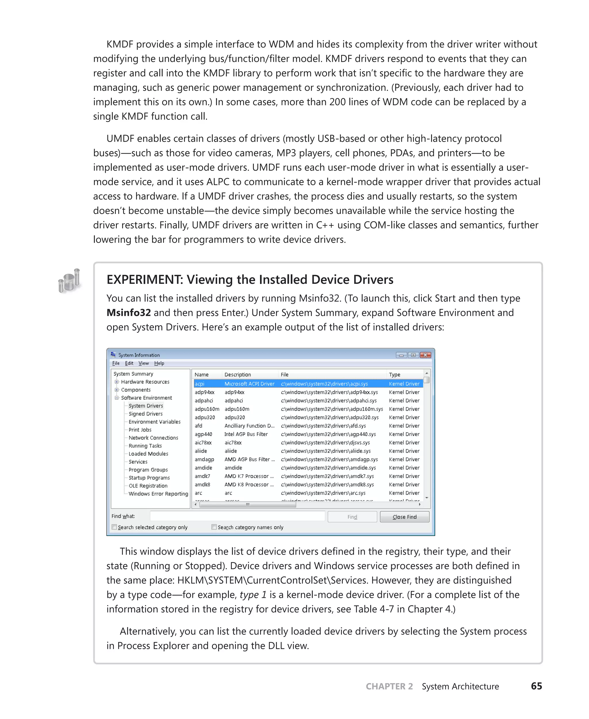 CHAPTER 2 System Architecture 65
KMDF provides a simple interface to WDM and hides its complexity from the driver writer without
modifying the underlying bus/function/filter model. KMDF drivers respond to events that they can
register and call into the KMDF library to perform work that isn’t specific to the hardware they are
managing, such as generic power management or synchronization. (Previously, each driver had to
implement this on its own.) In some cases, more than 200 lines of WDM code can be replaced by a
single KMDF function call.
UMDF enables certain classes of drivers (mostly USB-based or other high-latency protocol
­
buses)—such as those for video cameras, MP3 players, cell phones, PDAs, and printers—to be
­
implemented as user-mode drivers. UMDF runs each user-mode driver in what is essentially a user-
mode service, and it uses ALPC to communicate to a kernel-mode wrapper driver that provides actual
access to hardware. If a UMDF driver crashes, the process dies and usually restarts, so the system
doesn’t become unstable—the device simply becomes unavailable while the service hosting the
driver restarts. Finally, UMDF drivers are written in C++ using COM-like classes and semantics, further
­
lowering the bar for programmers to write device drivers.
EXPERIMENT: Viewing the Installed Device Drivers
You can list the installed drivers by running Msinfo32. (To launch this, click Start and then type
Msinfo32 and then press Enter.) Under System Summary, expand Software Environment and
open System Drivers. Here’s an example output of the list of installed drivers:
This window displays the list of device drivers defined in the registry, their type, and their
state (Running or Stopped). Device drivers and Windows service processes are both defined in
the same place: HKLMSYSTEMCurrentControlSetServices. However, they are distinguished
by a type code—for example, type 1 is a kernel-mode device driver. (For a complete list of the
information stored in the registry for device drivers, see Table 4-7 in Chapter 4.)
Alternatively, you can list the currently loaded device drivers by selecting the System process
in Process Explorer and opening the DLL view.
 
