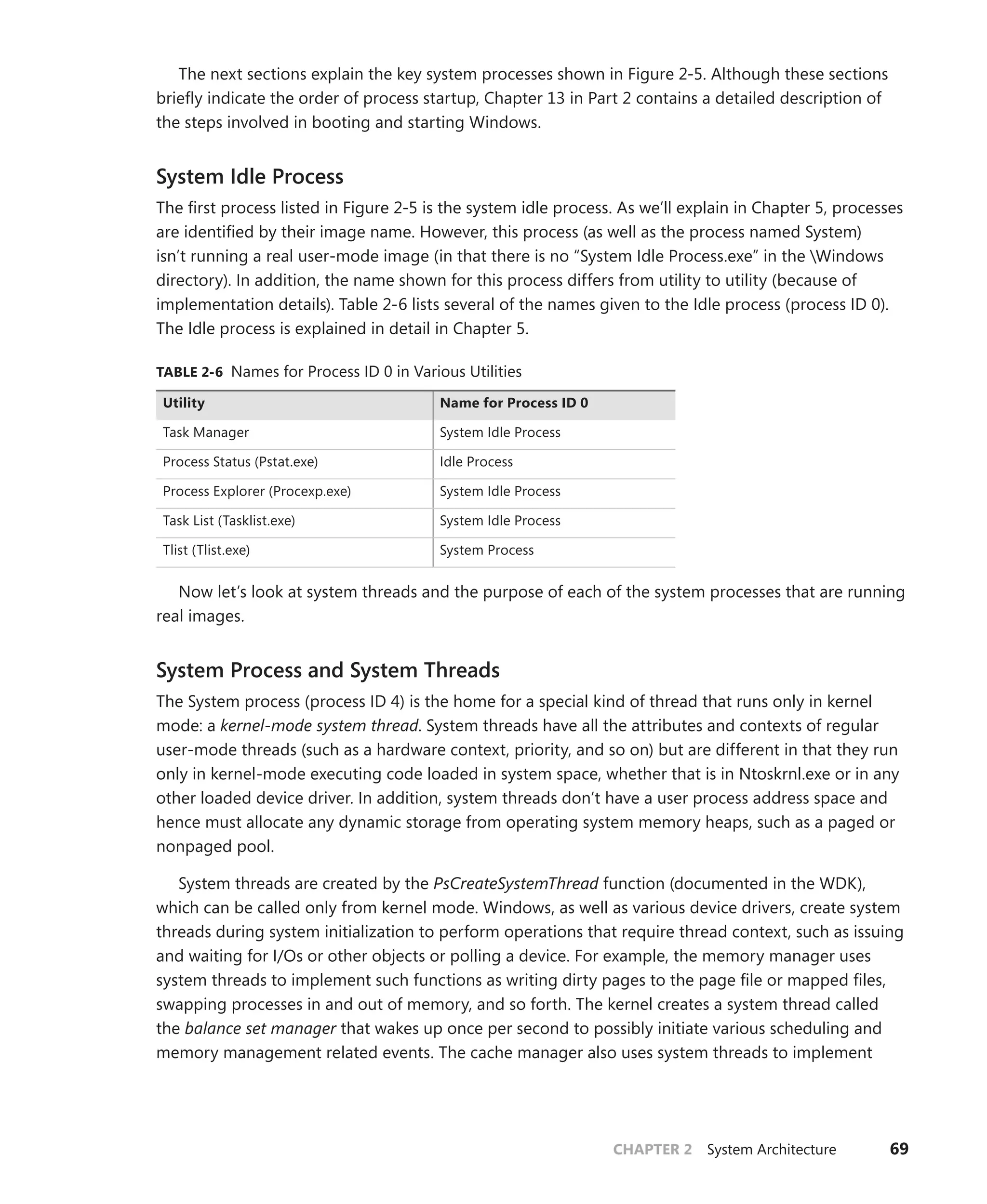 CHAPTER 2 System Architecture 69
The next sections explain the key system processes shown in Figure 2-5. Although these sections
briefly indicate the order of process startup, Chapter 13 in Part 2 contains a detailed description of
the steps involved in booting and starting Windows.
System Idle Process
The first process listed in Figure 2-5 is the system idle process. As we’ll explain in Chapter 5, processes
are identified by their image name. However, this process (as well as the process named System)
isn’t running a real user-mode image (in that there is no “System Idle Process.exe” in the Windows
­
directory). In addition, the name shown for this process differs from utility to utility (because of
implementation details). Table 2-6 lists several of the names given to the Idle process (process ID 0).
The Idle process is explained in detail in Chapter 5.
TABLE 2-6 Names for Process ID 0 in Various Utilities
Utility Name for Process ID 0
Task Manager System Idle Process
Process Status (Pstat.exe) Idle Process
Process Explorer (Procexp.exe) System Idle Process
Task List (Tasklist.exe) System Idle Process
Tlist (Tlist.exe) System Process
Now let’s look at system threads and the purpose of each of the system processes that are running
real images.
System Process and System Threads
The System process (process ID 4) is the home for a special kind of thread that runs only in kernel
mode: a kernel-mode system thread. System threads have all the attributes and contexts of regular
user-mode threads (such as a hardware context, priority, and so on) but are different in that they run
only in kernel-mode executing code loaded in system space, whether that is in Ntoskrnl.exe or in any
other loaded device driver. In addition, system threads don’t have a user process address space and
hence must allocate any dynamic storage from operating system memory heaps, such as a paged or
nonpaged pool.
System threads are created by the PsCreateSystemThread function (documented in the WDK),
which can be called only from kernel mode. Windows, as well as various device drivers, create system
threads during system initialization to perform operations that require thread context, such as issuing
and waiting for I/Os or other objects or polling a device. For example, the memory manager uses
system threads to implement such functions as writing dirty pages to the page file or mapped files,
swapping processes in and out of memory, and so forth. The kernel creates a system thread called
the balance set manager that wakes up once per second to possibly initiate various scheduling and
memory management related events. The cache manager also uses system threads to ­
implement
 