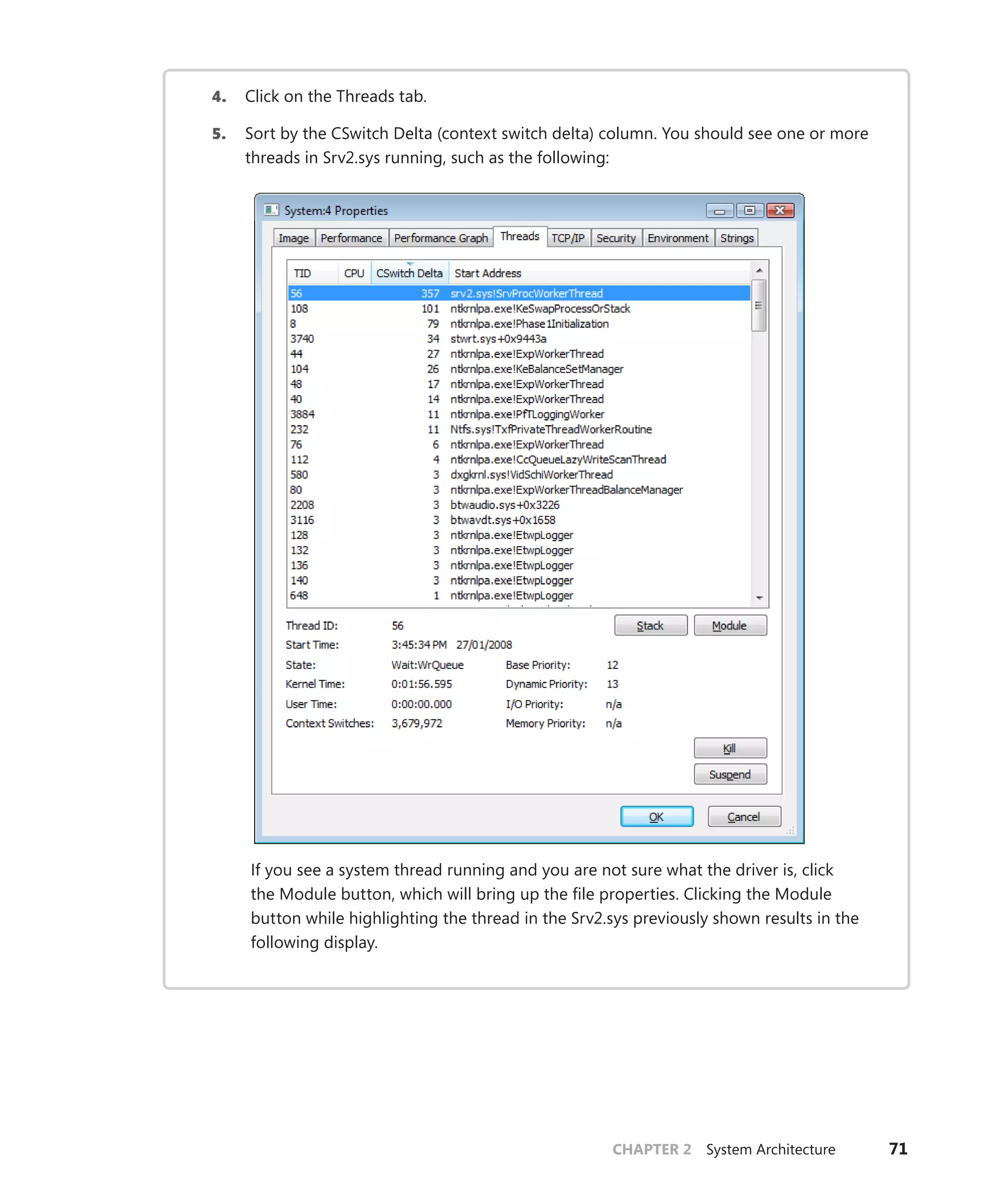 CHAPTER 2 System Architecture 71
4. Click on the Threads tab.
5. Sort by the CSwitch Delta (context switch delta) column. You should see one or more
threads in Srv2.sys running, such as the following:
If you see a system thread running and you are not sure what the driver is, click
the Module button, which will bring up the file properties. Clicking the Module
­
button while highlighting the thread in the Srv2.sys previously shown results in the
­following display.
 