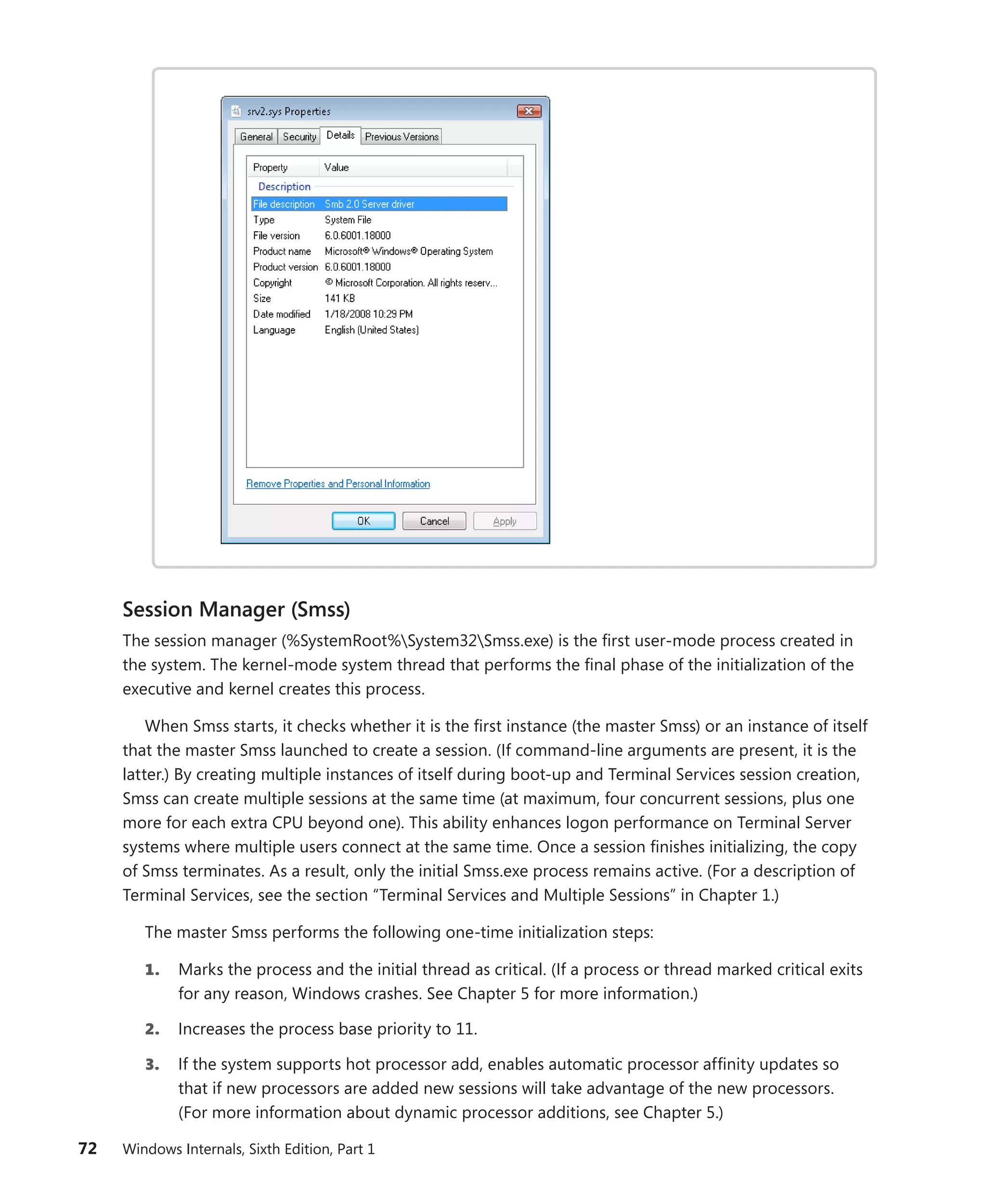 72 Windows Internals, Sixth Edition, Part 1
Session Manager (Smss)
The session manager (%SystemRoot%System32Smss.exe) is the first user-mode process created in
the system. The kernel-mode system thread that performs the final phase of the initialization of the
executive and kernel creates this process.
When Smss starts, it checks whether it is the first instance (the master Smss) or an instance of itself
that the master Smss launched to create a session. (If command-line arguments are present, it is the
latter.) By creating multiple instances of itself during boot-up and Terminal Services session creation,
Smss can create multiple sessions at the same time (at maximum, four concurrent sessions, plus one
more for each extra CPU beyond one). This ability enhances logon performance on Terminal Server
systems where multiple users connect at the same time. Once a session finishes initializing, the copy
of Smss terminates. As a result, only the initial Smss.exe process remains active. (For a description of
Terminal Services, see the section “Terminal Services and Multiple Sessions” in Chapter 1.)
The master Smss performs the following one-time initialization steps:
1. Marks the process and the initial thread as critical. (If a process or thread marked critical exits
for any reason, Windows crashes. See Chapter 5 for more information.)
2. Increases the process base priority to 11.
3. If the system supports hot processor add, enables automatic processor affinity updates so
that if new processors are added new sessions will take advantage of the new processors.
(For more information about dynamic processor additions, see Chapter 5.)
 
