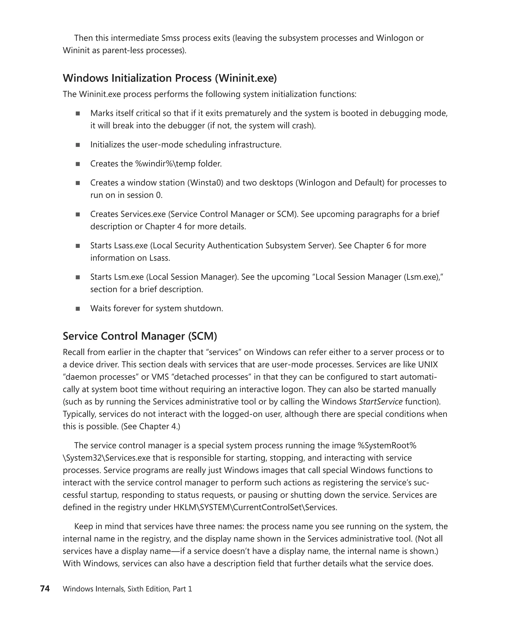 74 Windows Internals, Sixth Edition, Part 1
Then this intermediate Smss process exits (leaving the subsystem processes and Winlogon or
­
Wininit as parent-less processes).
Windows Initialization Process (Wininit.exe)
The Wininit.exe process performs the following system initialization functions:
■
■ Marks itself critical so that if it exits prematurely and the system is booted in debugging mode,
it will break into the debugger (if not, the system will crash).
■
■ Initializes the user-mode scheduling infrastructure.
■
■ Creates the %windir%temp folder.
■
■ Creates a window station (Winsta0) and two desktops (Winlogon and Default) for processes to
run on in session 0.
■
■ Creates Services.exe (Service Control Manager or SCM). See upcoming paragraphs for a brief
description or Chapter 4 for more details.
■
■ Starts Lsass.exe (Local Security Authentication Subsystem Server). See Chapter 6 for more
information on Lsass.
■
■ Starts Lsm.exe (Local Session Manager). See the upcoming “Local Session Manager (Lsm.exe),”
section for a brief description.
■
■ Waits forever for system shutdown.
Service Control Manager (SCM)
Recall from earlier in the chapter that “services” on Windows can refer either to a server process or to
a device driver. This section deals with services that are user-mode processes. Services are like UNIX
“daemon processes” or VMS “detached processes” in that they can be configured to start automati-
cally at system boot time without requiring an interactive logon. They can also be started manually
(such as by running the Services administrative tool or by calling the Windows StartService function).
Typically, services do not interact with the logged-on user, although there are special conditions when
this is possible. (See Chapter 4.)
The service control manager is a special system process running the image %SystemRoot%
System32Services.exe that is responsible for starting, stopping, and interacting with service
­
processes. Service programs are really just Windows images that call special Windows functions to
­
interact with the service control manager to perform such actions as registering the service’s suc-
cessful startup, responding to status requests, or pausing or shutting down the service. Services are
defined in the registry under HKLMSYSTEMCurrentControlSetServices.
Keep in mind that services have three names: the process name you see running on the system, the
internal name in the registry, and the display name shown in the Services administrative tool. (Not all
services have a display name—if a service doesn’t have a display name, the internal name is shown.)
With Windows, services can also have a description field that further details what the service does.
 