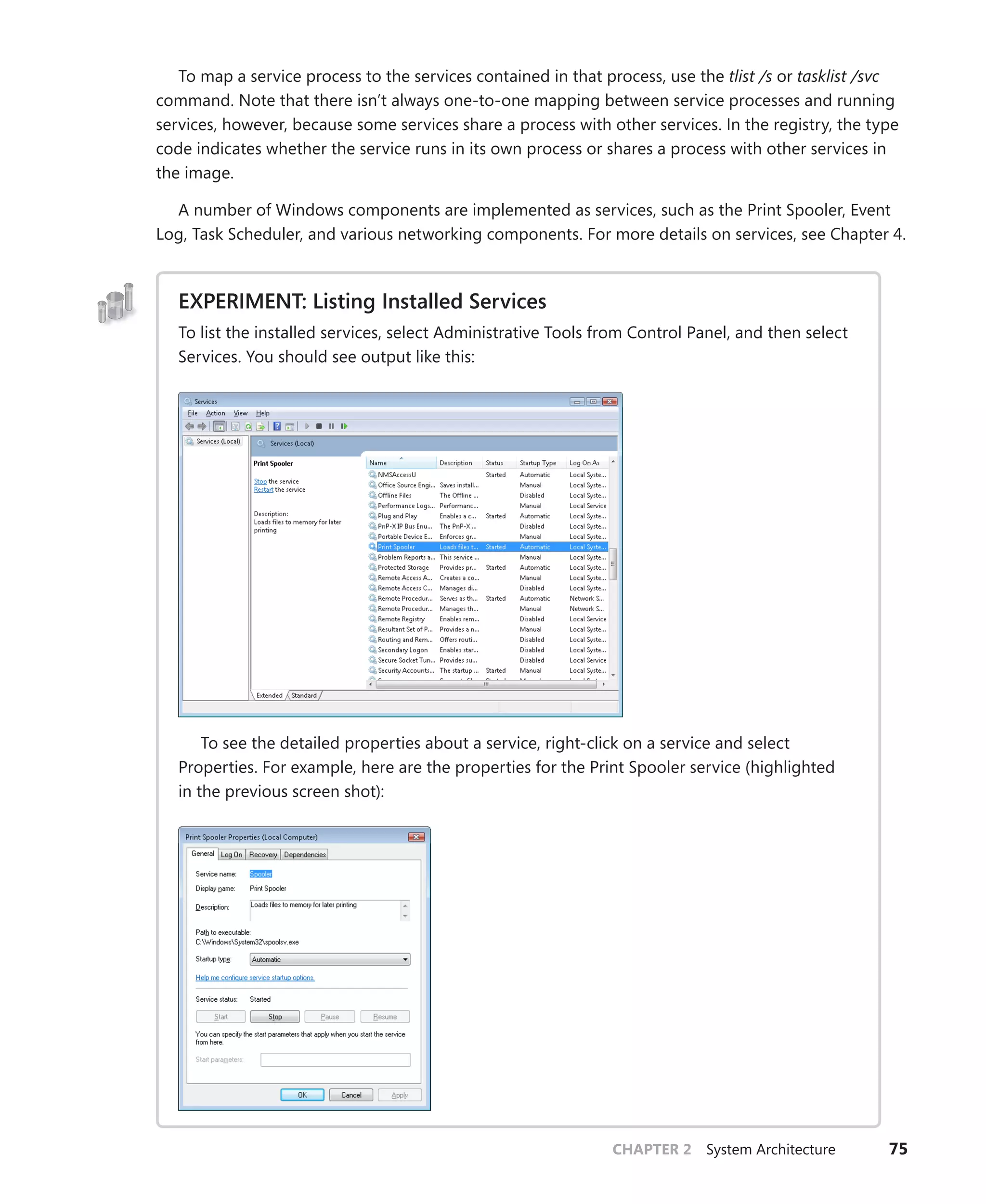 CHAPTER 2 System Architecture 75
To map a service process to the services contained in that process, use the tlist /s or tasklist /svc
command. Note that there isn’t always one-to-one mapping between service processes and running
services, however, because some services share a process with other services. In the registry, the type
code indicates whether the service runs in its own process or shares a process with other services in
the image.
A number of Windows components are implemented as services, such as the Print Spooler, Event
Log, Task Scheduler, and various networking components. For more details on services, see Chapter 4.
EXPERIMENT: Listing Installed Services
To list the installed services, select Administrative Tools from Control Panel, and then select
Services. You should see output like this:
To see the detailed properties about a service, right-click on a service and select
­
Properties. For example, here are the properties for the Print Spooler service (highlighted
in the previous screen shot):
 