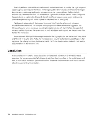 78 Windows Internals, Sixth Edition, Part 1
Userinit performs some initialization of the user environment (such as running the login script and
applying group policies) and then looks in the registry at the Shell value (under the same Winlogon
key referred to previously) and creates a process to run the system-defined shell (by default,
Explorer.exe). Then Userinit exits. This is the reason Explorer.exe is shown with no parent—its ­
parent
has exited, and as explained in Chapter 1, tlist left-justifies processes whose parent isn’t running.
­
(Another way of looking at it is that Explorer is the grandchild of Winlogon.)
Winlogon is active not only during user logon and logoff but also whenever it intercepts
the SAS from the keyboard. For example, when you press Ctrl+Alt+Delete while logged on, the
­
Windows ­
Security screen comes up, providing the options to log off, start the Task Manager, lock
the ­
workstation, shut down the system, and so forth. Winlogon and LogonUI are the processes that
handle this interaction.
For a complete description of the steps involved in the logon process, see the section “Smss, Csrss,
and Wininit” in Chapter 13 in Part 2. For more details on security authentication, see Chapter 6. For
details on the callable functions that interface with LSASS (the functions that start with Lsa), see the
documentation in the Windows SDK.
Conclusion
In this chapter, we’ve taken a broad look at the overall system architecture of Windows. We’ve
­
examined the key components of Windows and seen how they interrelate. In the next chapter, we’ll
look in more detail at the core system mechanisms that these components are built on, such as the
object manager and synchronization.
 