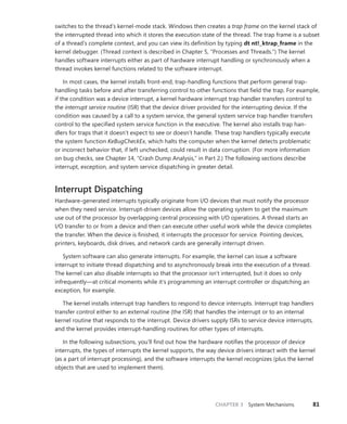 CHAPTER 3 System Mechanisms 81
switches to the thread’s kernel-mode stack. Windows then creates a trap frame on the kernel stack of
the interrupted thread into which it stores the execution state of the thread. The trap frame is a subset
of a thread’s complete context, and you can view its definition by typing dt nt!_ktrap_frame in the
kernel debugger. (Thread context is described in Chapter 5, “Processes and Threads.”) The kernel
handles software interrupts either as part of hardware interrupt handling or synchronously when a
thread invokes kernel functions related to the software interrupt.
In most cases, the kernel installs front-end, trap-handling functions that perform general trap-­
handling tasks before and after transferring control to other functions that field the trap. For example,
if the condition was a device interrupt, a kernel hardware interrupt trap handler transfers control to
the interrupt service routine (ISR) that the device driver provided for the interrupting device. If the
condition was caused by a call to a system service, the general system service trap handler transfers
control to the specified system service function in the executive. The kernel also installs trap han-
dlers for traps that it doesn’t expect to see or doesn’t handle. These trap handlers typically execute
the system function KeBugCheckEx, which halts the computer when the kernel detects problematic
or ­
incorrect behavior that, if left unchecked, could result in data corruption. (For more information
on bug checks, see Chapter 14, “Crash Dump Analysis,” in Part 2.) The following sections describe
­
interrupt, exception, and system service dispatching in greater detail.
Interrupt Dispatching
Hardware-generated interrupts typically originate from I/O devices that must notify the processor
when they need service. Interrupt-driven devices allow the operating system to get the maximum
use out of the processor by overlapping central processing with I/O operations. A thread starts an
I/O transfer to or from a device and then can execute other useful work while the device completes
the transfer. When the device is finished, it interrupts the processor for service. Pointing devices,
printers, keyboards, disk drives, and network cards are generally interrupt driven.
System software can also generate interrupts. For example, the kernel can issue a software
­
interrupt to initiate thread dispatching and to asynchronously break into the execution of a thread.
The kernel can also disable interrupts so that the processor isn’t interrupted, but it does so only
infrequently—at critical moments while it’s programming an interrupt controller or dispatching an
exception, for example.
The kernel installs interrupt trap handlers to respond to device interrupts. Interrupt trap handlers
transfer control either to an external routine (the ISR) that handles the interrupt or to an internal
­
kernel routine that responds to the interrupt. Device drivers supply ISRs to service device interrupts,
and the kernel provides interrupt-handling routines for other types of interrupts.
In the following subsections, you’ll find out how the hardware notifies the processor of device
interrupts, the types of interrupts the kernel supports, the way device drivers interact with the kernel
(as a part of interrupt processing), and the software interrupts the kernel recognizes (plus the kernel
objects that are used to implement them).
 