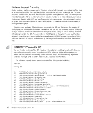 82 Windows Internals, Sixth Edition, Part 1
Hardware Interrupt Processing
On the hardware platforms supported by Windows, external I/O interrupts come into one of the lines
on an interrupt controller. The controller, in turn, interrupts the processor on a single line. Once the
processor is interrupted, it queries the controller to get the interrupt request (IRQ). The interrupt con-
troller translates the IRQ to an interrupt number, uses this number as an index into a structure called
the interrupt dispatch table (IDT), and transfers control to the appropriate interrupt dispatch routine.
At system boot time, Windows fills in the IDT with pointers to the kernel routines that handle each
interrupt and exception.
Windows maps hardware IRQs to interrupt numbers in the IDT, and the system also uses the IDT
to configure trap handlers for exceptions. For example, the x86 and x64 exception number for a page
fault (an exception that occurs when a thread attempts to access a page of virtual memory that isn’t
defined or present) is 0xe (14). Thus, entry 0xe in the IDT points to the system’s page-fault handler.
Although the architectures supported by Windows allow up to 256 IDT entries, the number of IRQs a
particular machine can support is determined by the design of the interrupt controller the machine
uses.
EXPERIMENT: Viewing the IDT
You can view the contents of the IDT, including information on what trap handlers Windows has
assigned to interrupts (including exceptions and IRQs), using the !idt kernel debugger com-
mand. The !idt command with no flags shows simplified output that includes only registered
hardware interrupts (and, on 64-bit machines, the processor trap handlers).
The following example shows what the output of the !idt command looks like:
lkd> !idt
Dumping IDT:
00: fffff80001a7ec40 nt!KiDivideErrorFault
01: fffff80001a7ed40 nt!KiDebugTrapOrFault
02: fffff80001a7ef00 nt!KiNmiInterrupt Stack = 0xFFFFF80001865000
03: fffff80001a7f280 nt!KiBreakpointTrap
04: fffff80001a7f380 nt!KiOverflowTrap
05: fffff80001a7f480 nt!KiBoundFault
06: fffff80001a7f580 nt!KiInvalidOpcodeFault
07: fffff80001a7f7c0 nt!KiNpxNotAvailableFault
08: fffff80001a7f880 nt!KiDoubleFaultAbort Stack = 0xFFFFF80001863000
09: fffff80001a7f940 nt!KiNpxSegmentOverrunAbort
0a: fffff80001a7fa00 nt!KiInvalidTssFault
0b: fffff80001a7fac0 nt!KiSegmentNotPresentFault
0c: fffff80001a7fc00 nt!KiStackFault
0d: fffff80001a7fd40 nt!KiGeneralProtectionFault
0e: fffff80001a7fe80 nt!KiPageFault
10: fffff80001a80240 nt!KiFloatingErrorFault
11: fffff80001a803c0 nt!KiAlignmentFault
12: fffff80001a804c0 nt!KiMcheckAbort Stack = 0xFFFFF80001867000
 