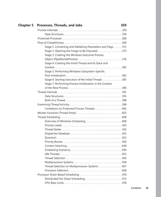 Contents xi
Chapter 5 Processes, Threads, and Jobs 359
Process Internals.  .  .  .  .  .  .  .  .  .  .  .  .  .  .  .  .  .  .  .  .  .  .  .  .  .  .  .  .  .  .  .  .  .  .  .  .  .  .  .  .  .  .  .  .  .  .  . 359
Data Structures. .  .  .  .  .  .  .  .  .  .  .  .  .  .  .  .  .  .  .  .  .  .  .  .  .  .  .  .  .  .  .  .  .  .  .  .  .  .  .  .  .  .  . 359
Protected Processes.  .  .  .  .  .  .  .  .  .  .  .  .  .  .  .  .  .  .  .  .  .  .  .  .  .  .  .  .  .  .  .  .  .  .  .  .  .  .  .  .  .  .  .  . 368
Flow of CreateProcess
. .  .  .  .  .  .  .  .  .  .  .  .  .  .  .  .  .  .  .  .  .  .  .  .  .  .  .  .  .  .  .  .  .  .  .  .  .  .  .  .  .  .  . 369
Stage 1: Converting and Validating Parameters and Flags
. .  .  .  .  .  . 371
Stage 2: Opening the Image to Be Executed .  .  .  .  .  .  .  .  .  .  .  .  .  .  .  .  .  . 373
Stage 3: Creating the Windows Executive Process
Object (PspAllocateProcess).  .  .  .  .  .  .  .  .  .  .  .  .  .  .  .  .  .  .  .  .  .  .  .  .  .  .  .  .  .  .  .  . 376
Stage 4: Creating the Initial Thread and Its Stack and
Context
. .  .  .  .  .  .  .  .  .  .  .  .  .  .  .  .  .  .  .  .  .  .  .  .  .  .  .  .  .  .  .  .  .  .  .  .  .  .  .  .  .  .  .  .  .  .  .  .  .  . 381
Stage 5: Performing Windows Subsystem–Specific
Post-Initialization.  .  .  .  .  .  .  .  .  .  .  .  .  .  .  .  .  .  .  .  .  .  .  .  .  .  .  .  .  .  .  .  .  .  .  .  .  .  .  .  .  . 383
Stage 6: Starting Execution of the Initial Thread.  .  .  .  .  .  .  .  .  .  .  .  .  .  . 385
Stage 7: Performing Process Initialization in the Context
of the New Process .  .  .  .  .  .  .  .  .  .  .  .  .  .  .  .  .  .  .  .  .  .  .  .  .  .  .  .  .  .  .  .  .  .  .  .  .  .  .  . 386
Thread Internals .  .  .  .  .  .  .  .  .  .  .  .  .  .  .  .  .  .  .  .  .  .  .  .  .  .  .  .  .  .  .  .  .  .  .  .  .  .  .  .  .  .  .  .  .  .  .  . 391
Data Structures. .  .  .  .  .  .  .  .  .  .  .  .  .  .  .  .  .  .  .  .  .  .  .  .  .  .  .  .  .  .  .  .  .  .  .  .  .  .  .  .  .  .  . 391
Birth of a Thread .  .  .  .  .  .  .  .  .  .  .  .  .  .  .  .  .  .  .  .  .  .  .  .  .  .  .  .  .  .  .  .  .  .  .  .  .  .  .  .  .  . 398
Examining Thread Activity. . . . . . . . . . . . . . . . . . . . . . . . . . . . . . . . . . . . . . . .398
Limitations on Protected Process Threads
. .  .  .  .  .  .  .  .  .  .  .  .  .  .  .  .  .  .  .  . 401
Worker Factories (Thread Pools) .  .  .  .  .  .  .  .  .  .  .  .  .  .  .  .  .  .  .  .  .  .  .  .  .  .  .  .  .  .  .  .  .  . 403
Thread Scheduling.  .  .  .  .  .  .  .  .  .  .  .  .  .  .  .  .  .  .  .  .  .  .  .  .  .  .  .  .  .  .  .  .  .  .  .  .  .  .  .  .  .  .  .  .  . 408
Overview of Windows Scheduling .  .  .  .  .  .  .  .  .  .  .  .  .  .  .  .  .  .  .  .  .  .  .  .  .  .  . 408
Priority Levels.  .  .  .  .  .  .  .  .  .  .  .  .  .  .  .  .  .  .  .  .  .  .  .  .  .  .  .  .  .  .  .  .  .  .  .  .  .  .  .  .  .  .  .  . 410
Thread States .  .  .  .  .  .  .  .  .  .  .  .  .  .  .  .  .  .  .  .  .  .  .  .  .  .  .  .  .  .  .  .  .  .  .  .  .  .  .  .  .  .  .  .  . 416
Dispatcher Database.  .  .  .  .  .  .  .  .  .  .  .  .  .  .  .  .  .  .  .  .  .  .  .  .  .  .  .  .  .  .  .  .  .  .  .  .  .  . 421
Quantum.  .  .  .  .  .  .  .  .  .  .  .  .  .  .  .  .  .  .  .  .  .  .  .  .  .  .  .  .  .  .  .  .  .  .  .  .  .  .  .  .  .  .  .  .  .  .  .  . 422
Priority Boosts
. .  .  .  .  .  .  .  .  .  .  .  .  .  .  .  .  .  .  .  .  .  .  .  .  .  .  .  .  .  .  .  .  .  .  .  .  .  .  .  .  .  .  .  . 430
Context Switching.  .  .  .  .  .  .  .  .  .  .  .  .  .  .  .  .  .  .  .  .  .  .  .  .  .  .  .  .  .  .  .  .  .  .  .  .  .  .  .  . 448
Scheduling Scenarios
. .  .  .  .  .  .  .  .  .  .  .  .  .  .  .  .  .  .  .  .  .  .  .  .  .  .  .  .  .  .  .  .  .  .  .  .  .  . 449
Idle Threads
. .  .  .  .  .  .  .  .  .  .  .  .  .  .  .  .  .  .  .  .  .  .  .  .  .  .  .  .  .  .  .  .  .  .  .  .  .  .  .  .  .  .  .  .  .  . 453
Thread Selection
. .  .  .  .  .  .  .  .  .  .  .  .  .  .  .  .  .  .  .  .  .  .  .  .  .  .  .  .  .  .  .  .  .  .  .  .  .  .  .  .  .  . 456
Multiprocessor Systems. . . . . . . . . . . . . . . . . . . . . . . . . . . . . . . . . . . . .458
Thread Selection on Multiprocessor Systems.  .  .  .  .  .  .  .  .  .  .  .  .  .  .  .  .  . 467
Processor Selection.  .  .  .  .  .  .  .  .  .  .  .  .  .  .  .  .  .  .  .  .  .  .  .  .  .  .  .  .  .  .  .  .  .  .  .  .  .  .  . 468
Processor Share-Based Scheduling.  .  .  .  .  .  .  .  .  .  .  .  .  .  .  .  .  .  .  .  .  .  .  .  .  .  .  .  .  .  .  . 470
Distributed Fair Share Scheduling. .  .  .  .  .  .  .  .  .  .  .  .  .  .  .  .  .  .  .  .  .  .  .  .  .  .  . 471
CPU Rate Limits .  .  .  .  .  .  .  .  .  .  .  .  .  .  .  .  .  .  .  .  .  .  .  .  .  .  .  .  .  .  .  .  .  .  .  .  .  .  .  .  .  .  . 478
 