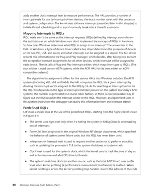 90 Windows Internals, Sixth Edition, Part 1
adds another clock interrupt level to measure performance. The HAL provides a number of
interrupt levels for use by interrupt-driven devices; the exact number varies with the processor
and system configuration. The kernel uses software interrupts (described later in this chapter) to
initiate thread scheduling and to asynchronously break into a thread’s execution.
Mapping Interrupts to IRQLs
IRQL levels aren’t the same as the interrupt requests (IRQs) defined by interrupt controllers—
the architectures on which Windows runs don’t implement the concept of IRQLs in hardware.
So how does Windows determine what IRQL to assign to an interrupt? The answer lies in the
HAL. In Windows, a type of device driver called a bus driver determines the presence of devices
on its bus (PCI, USB, and so on) and what interrupts can be assigned to a device. The bus driver
reports this information to the Plug and Play manager, which decides, after taking into account
the acceptable interrupt assignments for all other devices, which interrupt will be assigned to
each device. Then it calls a Plug and Play interrupt arbiter, which maps interrupts to IRQLs. (The
root arbiter is used on non-ACPI systems, while the ACPI HAL has its own arbiter on ACPI-­
compatible systems.)
The algorithm for assignment differs for the various HALs that Windows includes. On ACPI
systems (including x86, x64, and IA64), the HAL computes the IRQL for a given interrupt by
dividing the interrupt vector assigned to the IRQ by 16. As for selecting an interrupt vector for
the IRQ, this depends on the type of interrupt controller present on the system. On today’s APIC
systems, this number is generated in a round-robin fashion, so there is no computable way to
figure out the IRQ based on the interrupt vector or the IRQL. However, an experiment later in
this section shows how the debugger can query this information from the interrupt arbiter.
Predefined IRQLs
Let’s take a closer look at the use of the predefined IRQLs, starting from the highest level shown
in Figure 3-4:
■
■ The kernel uses high level only when it’s halting the system in KeBugCheckEx and masking
out all interrupts.
■
■ Power fail level originated in the original Windows NT design documents, which specified
the behavior of system power failure code, but this IRQL has never been used.
■
■ Interprocessor interrupt level is used to request another processor to perform an action,
such as updating the processor’s TLB cache, system shutdown, or system crash.
■
■ Clock level is used for the system’s clock, which the kernel uses to track the time of day as
well as to measure and allot CPU time to threads.
■
■ The system’s real-time clock (or another source, such as the local APIC timer) uses profile
level when kernel profiling (a performance-measurement mechanism) is enabled. When
kernel profiling is active, the kernel’s profiling trap handler records the address of the code
 
