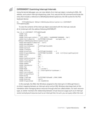 CHAPTER 3 System Mechanisms 97
EXPERIMENT: Examining Interrupt Internals
Using the kernel debugger, you can view details of an interrupt object, including its IRQL, ISR
address, and custom interrupt-dispatching code. First, execute the !idt command and locate the
entry that includes a reference to I8042KeyboardInterruptService, the ISR routine for the PS2
keyboard device:
81: fffffa80045bae10 i8042prt!I8042KeyboardInterruptService (KINTERRUPT
fffffa80045bad80)
To view the contents of the interrupt object associated with the interrupt, execute ­­
dt nt!_kinterrupt with the address following KINTERRUPT:
lkd> dt nt!_KINTERRUPT fffffa80045bad80
+0x000 Type : 22
+0x002 Size : 160
+0x008 InterruptListEntry : _LIST_ENTRY [ 0x00000000'00000000 - 0x0 ]
+0x018 ServiceRoutine : 0xfffff880'0356ca04 unsigned char
i8042prt!I8042KeyboardInterruptService+0
+0x020 MessageServiceRoutine : (null)
+0x028 MessageIndex : 0
+0x030 ServiceContext : 0xfffffa80'02c839f0
+0x038 SpinLock : 0
+0x040 TickCount : 0
+0x048 ActualLock : 0xfffffa80'02c83b50 -> 0
+0x050 DispatchAddress : 0xfffff800'01a7db90 void nt!KiInterruptDispatch+0
+0x058 Vector : 0x81
+0x05c Irql : 0x8 ''
+0x05d SynchronizeIrql : 0x9 ''
+0x05e FloatingSave : 0 ''
+0x05f Connected : 0x1 ''
+0x060 Number : 0
+0x064 ShareVector : 0 ''
+0x065 Pad : [3] ""
+0x068 Mode : 1 ( Latched )
+0x06c Polarity : 0 ( InterruptPolarityUnknown )
+0x070 ServiceCount : 0
+0x074 DispatchCount : 0
+0x078 Rsvd1 : 0
+0x080 TrapFrame : 0xfffff800'0185ab00 _KTRAP_FRAME
+0x088 Reserved : (null)
+0x090 DispatchCode : [4] 0x8d485550
In this example, the IRQL that Windows assigned to the interrupt is 8. Although there is
no direct mapping between an interrupt vector and an IRQ, Windows does keep track of this
translation when managing device resources through what are called arbiters. For each resource
type, an arbiter maintains the relationship between virtual resource usage (such as an interrupt
vector) and physical resources (such as an interrupt line). As such, you can query either the root
 