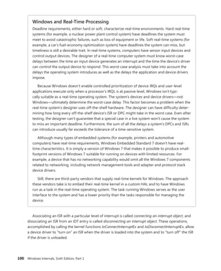 100 Windows Internals, Sixth Edition, Part 1
Windows and Real-Time Processing
Deadline requirements, either hard or soft, characterize real-time environments. Hard real-time
systems (for example, a nuclear power plant control system) have deadlines the system must
meet to avoid catastrophic failures, such as loss of equipment or life. Soft real-time systems (for
example, a car’s fuel-economy optimization system) have deadlines the system can miss, but
timeliness is still a desirable trait. In real-time systems, computers have sensor input devices and
control output devices. The designer of a real-time computer system must know worst-case
delays between the time an input device generates an interrupt and the time the device’s driver
can control the output device to respond. This worst-case analysis must take into account the
delays the operating system introduces as well as the delays the application and device drivers
impose.
Because Windows doesn’t enable controlled prioritization of device IRQs and user-level
­
applications execute only when a processor’s IRQL is at passive level, Windows isn’t typi-
cally suitable as a real-time operating system. The system’s devices and device drivers—not
­
Windows—ultimately determine the worst-case delay. This factor becomes a problem when the
real-time system’s designer uses off-the-shelf hardware. The designer can have difficulty deter-
mining how long every off-the-shelf device’s ISR or DPC might take in the worst case. Even after
testing, the designer can’t guarantee that a special case in a live system won’t cause the system
to miss an important deadline. Furthermore, the sum of all the delays a system’s DPCs and ISRs
can introduce usually far exceeds the tolerance of a time-sensitive system.
Although many types of embedded systems (for example, printers and automotive
­
computers) have real-time requirements, Windows Embedded Standard 7 doesn’t have real-
time characteristics. It is simply a version of Windows 7 that makes it possible to produce small-
footprint versions of Windows 7 suitable for running on devices with limited resources. For
example, a device that has no networking capability would omit all the Windows 7 components
related to networking, including network management tools and adapter and protocol stack
device drivers.
Still, there are third-party vendors that supply real-time kernels for Windows. The approach
these vendors take is to embed their real-time kernel in a custom HAL and to have Windows
run as a task in the real-time operating system. The task running Windows serves as the user
interface to the system and has a lower priority than the tasks responsible for managing the
device.
Associating an ISR with a particular level of interrupt is called connecting an interrupt object, and
dissociating an ISR from an IDT entry is called disconnecting an interrupt object. These operations,
­
accomplished by calling the kernel functions IoConnectInterruptEx and IoDisconnectInterruptEx, allow
a device driver to “turn on” an ISR when the driver is loaded into the system and to “turn off” the ISR
if the driver is unloaded.
 