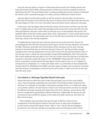 CHAPTER 3 System Mechanisms 101
Using the interrupt object to register an ISR prevents device drivers from fiddling directly with
­
interrupt hardware (which differs among processor architectures) and from needing to know any
details about the IDT. This kernel feature aids in creating portable device drivers because it eliminates
the need to code in assembly language or to reflect processor differences in device drivers.
Interrupt objects provide other benefits as well. By using the interrupt object, the kernel can
synchronize the execution of the ISR with other parts of a device driver that might share data with the
ISR. (See Chapter 8 in Part 2 for more information about how device drivers respond to interrupts.)
Furthermore, interrupt objects allow the kernel to easily call more than one ISR for any interrupt
level. If multiple device drivers create interrupt objects and connect them to the same IDT entry, the
interrupt dispatcher calls each routine when an interrupt occurs at the specified interrupt line. This
capability allows the kernel to easily support daisy-chain configurations, in which several devices share
the same interrupt line. The chain breaks when one of the ISRs claims ownership for the interrupt by
returning a status to the interrupt dispatcher.
If multiple devices sharing the same interrupt require service at the same time, devices not
­
acknowledged by their ISRs will interrupt the system again once the interrupt dispatcher has ­
lowered
the IRQL. Chaining is permitted only if all the device drivers wanting to use the same interrupt
­
indicate to the kernel that they can share the interrupt; if they can’t, the Plug and Play manager
­
reorganizes their interrupt assignments to ensure that it honors the sharing requirements of each. If
the interrupt vector is shared, the interrupt object invokes KiChainedDispatch, which will invoke the
ISRs of each registered interrupt object in turn until one of them claims the interrupt or all have been
executed. In the earlier sample !idt output (in the “EXPERIMENT: Viewing the IDT” section), vector
0xa2 is connected to several chained interrupt objects. On the system it was run on, it happens to
correspond to an integrated 7-in-1 media card reader, which is a combination of Secure Digital (SD),
Compact Flash (CF), MultiMedia Card (MMC) and other types of readers, each having their individual
interrupt. Because it’s packaged as one device by the same vendor, it makes sense that its interrupts
share the same vector.
Line-Based vs. Message Signaled-Based Interrupts
Shared interrupts are often the cause of high interrupt latency and can also cause stability
­
issues. They are typically undesirable and a side effect of the limited number of physical inter-
rupt lines on a computer. For example, in the previous example of the 7-in-1 media card reader,
a much better solution is for each device to have its own interrupt and for one driver to manage
the different interrupts knowing which device they came from. However, consuming four IRQ
lines for a single device quickly leads to IRQ line exhaustion. Additionally, PCI devices are each
connected to only one IRQ line anyway, so the media card reader cannot use more than one
IRQ in the first place.
Other problems with generating interrupts through an IRQ line is that incorrect
­
management of the IRQ signal can lead to interrupt storms or other kinds of deadlocks
on the machine, ­
because the signal is driven “high” or “low” until the ISR acknowledges it.
(­
Furthermore, the ­
interrupt controller must typically receive an EOI signal as well.) If either
 
