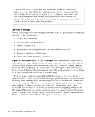 104 Windows Internals, Sixth Edition, Part 1
As discussed earlier, it is important to note that Windows is not a real-time operating
­
system, and as such, these IRQ priorities are hints given to the system that control only the
IRQL ­
associated with the interrupt and provide no extra priority other than the Windows
IRQL ­
priority-scheme mechanism. Because the IRQ priority is also stored in the registry,
­
administrators are free to set these values for drivers should there be a requirement of lower
latency for a driver not taking advantage of this feature.
Software Interrupts
Although hardware generates most interrupts, the Windows kernel also generates software interrupts
for a variety of tasks, including these:
■
■ Initiating thread dispatching
■
■ Non-time-critical interrupt processing
■
■ Handling timer expiration
■
■ Asynchronously executing a procedure in the context of a particular thread
■
■ Supporting asynchronous I/O operations
These tasks are described in the following subsections.
Dispatch or Deferred Procedure Call (DPC) Interrupts When a thread can no longer continue
executing, perhaps because it has terminated or because it voluntarily enters a wait state, the kernel
calls the dispatcher directly to effect an immediate context switch. Sometimes, however, the kernel
detects that rescheduling should occur when it is deep within many layers of code. In this situation,
the kernel requests dispatching but defers its occurrence until it completes its current activity. Using a
DPC software interrupt is a convenient way to achieve this delay.
The kernel always raises the processor’s IRQL to DPC/dispatch level or above when it needs to
synchronize access to shared kernel structures. This disables additional software interrupts and thread
dispatching. When the kernel detects that dispatching should occur, it requests a DPC/dispatch-level
interrupt; but because the IRQL is at or above that level, the processor holds the interrupt in check.
When the kernel completes its current activity, it sees that it’s going to lower the IRQL below
DPC/dispatch level and checks to see whether any dispatch interrupts are pending. If there are, the
IRQL drops to DPC/dispatch level and the dispatch interrupts are processed. Activating the thread dis-
patcher by using a software interrupt is a way to defer dispatching until conditions are right. However,
Windows uses software interrupts to defer other types of processing as well.
 