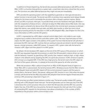 CHAPTER 3 System Mechanisms 105
In addition to thread dispatching, the kernel also processes deferred procedure calls (DPCs) at this
IRQL. A DPC is a function that performs a system task—a task that is less time-critical than the current
one. The functions are called deferred because they might not execute immediately.
DPCs provide the operating system with the capability to generate an interrupt and execute a
system function in kernel mode. The kernel uses DPCs to process timer expiration (and release threads
waiting for the timers) and to reschedule the processor after a thread’s quantum expires. Device
­
drivers use DPCs to process interrupts. To provide timely service for hardware interrupts, Windows—
with the cooperation of device drivers—attempts to keep the IRQL below device IRQL levels. One way
that this goal is achieved is for device driver ISRs to perform the minimal work necessary to acknowl-
edge their device, save volatile interrupt state, and defer data transfer or other less time-critical
interrupt processing activity for execution in a DPC at DPC/dispatch IRQL. (See Chapter 8 in Part 2 for
more information on DPCs and the I/O system.)
A DPC is represented by a DPC object, a kernel control object that is not visible to user-mode
­
programs but is visible to device drivers and other system code. The most important piece of infor-
mation the DPC object contains is the address of the system function that the kernel will call when it
processes the DPC interrupt. DPC routines that are waiting to execute are stored in kernel-managed
queues, one per processor, called DPC queues. To request a DPC, system code calls the kernel to
initialize a DPC object and then places it in a DPC queue.
By default, the kernel places DPC objects at the end of the DPC queue of the processor on which
the DPC was requested (typically the processor on which the ISR executed). A device driver can over-
ride this behavior, however, by specifying a DPC priority (low, medium, medium-high, or high, where
medium is the default) and by targeting the DPC at a particular processor. A DPC aimed at a specific
CPU is known as a targeted DPC. If the DPC has a high priority, the kernel inserts the DPC object at
the front of the queue; otherwise, it is placed at the end of the queue for all other priorities.
When the processor’s IRQL is about to drop from an IRQL of DPC/dispatch level or higher to a
lower IRQL (APC or passive level), the kernel processes DPCs. Windows ensures that the IRQL remains
at DPC/dispatch level and pulls DPC objects off the current processor’s queue until the queue is
empty (that is, the kernel “drains” the queue), calling each DPC function in turn. Only when the queue
is empty will the kernel let the IRQL drop below DPC/dispatch level and let regular thread execution
continue. DPC processing is depicted in Figure 3-7.
DPC priorities can affect system behavior another way. The kernel usually initiates DPC queue
draining with a DPC/dispatch-level interrupt. The kernel generates such an interrupt only if the DPC
is directed at the current processor (the one on which the ISR executes) and the DPC has a priority
higher than low. If the DPC has a low priority, the kernel requests the interrupt only if the number
of outstanding DPC requests for the processor rises above a threshold or if the number of DPCs
­
requested on the processor within a time window is low.
 