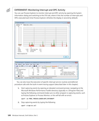 108 Windows Internals, Sixth Edition, Part 1
EXPERIMENT: Monitoring Interrupt and DPC Activity
You can use Process Explorer to monitor interrupt and DPC activity by opening the System
­
Information dialog and switching to the CPU tab, where it lists the number of interrupts and
DPCs executed each time Process Explorer refreshes the display (1 second by default):
You can also trace the execution of specific interrupt service routines and deferred
­
procedure calls with the built-in event tracing support (described later in this chapter):
1. Start capturing events by opening an elevated command prompt, navigating to the
Microsoft Windows Performance Toolkit directory (typically in c:Program Files) and
typing the following command (make sure no other program is capturing events, such
as Process Explorer or Process Monitor, or this will fail with an error):
xperf –on PROC_THREAD+LOADER+DPC+INTERRUPT
2. Stop capturing events by typing the following:
xperf –d dpcisr.etl
 