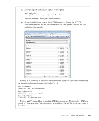 CHAPTER 3 System Mechanisms 109
3. Generate reports for the event capture by typing this:
xperf dpcisr.etl
tracerpt kernel.etl –report dpcisr.html –f html
This will generate a web page called dpcisr.html.
4. Open report.html, and expand the DPC/ISR subsection. Expand the DPC/ISR
­
Breakdown area, and you will see summaries of the time spent in ISRs and DPCs by
each driver. For example:
Running an ln command in the kernel debugger on the address of each event record shows
the name of the function that executed the DPC or ISR:
lkd> ln 0x806321C7
(806321c7) ndis!ndisInterruptDpc
lkd> ln 0x820AED3F
(820aed3f) nt!IopTimerDispatch
lkd> ln 0x82051312
(82051312) nt!PpmPerfIdleDpc
The first is a DPC queued by a network card NDIS miniport driver. The second is a DPC for a
generic I/O timer expiration. The third address is the address of a DPC for an idle performance
operation.
 