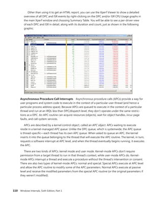 110 Windows Internals, Sixth Edition, Part 1
Other than using it to get an HTML report, you can use the Xperf Viewer to show a detailed
overview of all DPC and ISR events by right-clicking on the DPC and/or ISR CPU Usage graphs in
the main Xperf window and choosing Summary Table. You will be able to see a per-driver view
of each DPC and ISR in detail, along with its duration and count, just as shown in the following
graphic:
Asynchronous Procedure Call Interrupts Asynchronous procedure calls (APCs) provide a way for
user programs and system code to execute in the context of a particular user thread (and hence a
particular process address space). Because APCs are queued to execute in the context of a particular
thread and run at an IRQL less than DPC/dispatch level, they don’t operate under the same restric-
tions as a DPC. An APC routine can acquire resources (objects), wait for object handles, incur page
faults, and call system services.
APCs are described by a kernel control object, called an APC object. APCs waiting to execute
reside in a kernel-managed APC queue. Unlike the DPC queue, which is systemwide, the APC queue
is thread-specific—each thread has its own APC queue. When asked to queue an APC, the kernel
inserts it into the queue belonging to the thread that will execute the APC routine. The kernel, in turn,
requests a software interrupt at APC level, and when the thread eventually begins running, it executes
the APC.
There are two kinds of APCs: kernel mode and user mode. Kernel-mode APCs don’t require
­
permission from a target thread to run in that thread’s context, while user-mode APCs do. Kernel-
mode APCs interrupt a thread and execute a procedure without the thread’s intervention or consent.
There are also two types of kernel-mode APCs: normal and special. Special APCs execute at APC level
and allow the APC routine to modify some of the APC parameters. Normal APCs execute at passive
level and receive the modified parameters from the special APC routine (or the original parameters if
they weren’t modified).
 