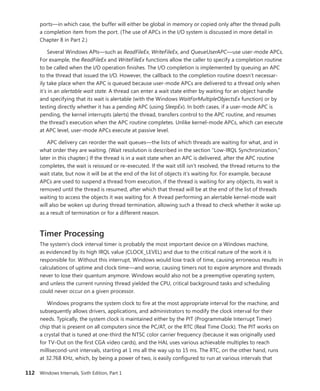 112 Windows Internals, Sixth Edition, Part 1
ports—in which case, the buffer will either be global in memory or copied only after the thread pulls
a completion item from the port. (The use of APCs in the I/O system is discussed in more detail in
Chapter 8 in Part 2.)
Several Windows APIs—such as ReadFileEx, WriteFileEx, and QueueUserAPC—use user-mode APCs.
For example, the ReadFileEx and WriteFileEx functions allow the caller to specify a completion routine
to be called when the I/O operation finishes. The I/O completion is implemented by queuing an APC
to the thread that issued the I/O. However, the callback to the completion routine doesn’t necessar-
ily take place when the APC is queued because user-mode APCs are delivered to a thread only when
it’s in an alertable wait state. A thread can enter a wait state either by waiting for an object handle
and specifying that its wait is alertable (with the Windows WaitForMultipleObjectsEx function) or by
testing directly whether it has a pending APC (using SleepEx). In both cases, if a user-mode APC is
pending, the kernel interrupts (alerts) the thread, transfers control to the APC routine, and resumes
the thread’s execution when the APC routine completes. Unlike kernel-mode APCs, which can execute
at APC level, user-mode APCs execute at passive level.
APC delivery can reorder the wait queues—the lists of which threads are waiting for what, and in
what order they are waiting. (Wait resolution is described in the section “Low-IRQL Synchronization,”
later in this chapter.) If the thread is in a wait state when an APC is delivered, after the APC routine
completes, the wait is reissued or re-executed. If the wait still isn’t resolved, the thread returns to the
wait state, but now it will be at the end of the list of objects it’s waiting for. For example, because
APCs are used to suspend a thread from execution, if the thread is waiting for any objects, its wait is
removed until the thread is resumed, after which that thread will be at the end of the list of threads
waiting to access the objects it was waiting for. A thread performing an alertable kernel-mode wait
will also be woken up during thread termination, allowing such a thread to check whether it woke up
as a result of termination or for a different reason.
Timer Processing
The system’s clock interval timer is probably the most important device on a Windows machine,
as evidenced by its high IRQL value (CLOCK_LEVEL) and due to the critical nature of the work it is
responsible for. Without this interrupt, Windows would lose track of time, causing erroneous results in
calculations of uptime and clock time—and worse, causing timers not to expire anymore and threads
never to lose their quantum anymore. Windows would also not be a preemptive operating system,
and unless the current running thread yielded the CPU, critical background tasks and scheduling
could never occur on a given processor.
Windows programs the system clock to fire at the most appropriate interval for the machine, and
subsequently allows drivers, applications, and administrators to modify the clock interval for their
needs. Typically, the system clock is maintained either by the PIT (Programmable Interrupt Timer)
chip that is present on all computers since the PC/AT, or the RTC (Real Time Clock). The PIT works on
a crystal that is tuned at one-third the NTSC color carrier frequency (because it was originally used
for TV-Out on the first CGA video cards), and the HAL uses various achievable multiples to reach
millisecond-unit intervals, starting at 1 ms all the way up to 15 ms. The RTC, on the other hand, runs
at 32.768 KHz, which, by being a power of two, is easily configured to run at various intervals that
 