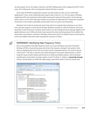 CHAPTER 3 System Mechanisms 113
are also ­
powers of two. On today’s machines, the APIC Multiprocessor HAL configures the RTC to fire
every 15.6 milliseconds, which corresponds to about 64 times a second.
Some types of Windows applications require very fast response times, such as multimedia
­
applications. In fact, some multimedia tasks require rates as low as 1 ms. For this reason, Windows
implements APIs and mechanisms that enable lowering the interval of the system’s clock interrupt,
which results in more clock interrupts (at least on processor 0). Note that this increases the resolution
of all timers in the system, potentially causing other timers to expire more frequently.
Windows tries its best to restore the clock timer back to its original value whenever it can. Each
time a process requests a clock interval change, Windows increases an internal reference count and
associates it with the process. Similarly, drivers (which can also change the clock rate) get added to the
global reference count. When all drivers have restored the clock and all processes that modified the
clock either have exited or restored it, Windows restores the clock to its default value (or, barring that,
to the next highest value that’s been required by a process or driver).
EXPERIMENT: Identifying High-Frequency Timers
Due to the problems that high-frequency timers can cause, Windows uses Event Tracing for
Windows (ETW) to trace all processes and drivers that request a change in the system’s clock
interval, displaying the time of the occurrence and the requested interval. The current interval
is also shown. This data is of great use to both developers and system administrators in identi-
fying the causes of poor battery performance on otherwise healthy systems, and to decrease
overall power consumption on large systems as well. To obtain it, simply run powercfg /energy
and you should obtain an HTML file called energy-report.html similar to the one shown here:
 