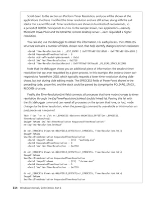 114 Windows Internals, Sixth Edition, Part 1
Scroll down to the section on Platform Timer Resolution, and you will be shown all the
­
applications that have modified the timer resolution and are still active, along with the call
stacks that caused this call. Timer resolutions are shown in hundreds of nanoseconds, so
a ­
period of 20,000 corresponds to 2 ms. In the sample shown, two applications—namely,
­
Microsoft PowerPoint and the UltraVNC remote desktop server—each requested a higher
resolution.
You can also use the debugger to obtain this information. For each process, the EPROCESS
structure contains a number of fields, shown next, that help identify changes in timer resolution:
+0x4a8 TimerResolutionLink : _LIST_ENTRY [ 0xfffffa80'05218fd8 - 0xfffffa80'059cd508 ]
+0x4b8 RequestedTimerResolution : 0
+0x4bc ActiveThreadsHighWatermark : 0x1d
+0x4c0 SmallestTimerResolution : 0x2710
+0x4c8 TimerResolutionStackRecord : 0xfffff8a0'0476ecd0 _PO_DIAG_STACK_RECORD
Note that the debugger shows you an additional piece of information: the smallest timer
­
resolution that was ever requested by a given process. In this example, the process shown cor-
responds to PowerPoint 2010, which typically requests a lower timer resolution during slide-
shows, but not during slide editing mode. The EPROCESS fields of PowerPoint, shown in the
preceding code, prove this, and the stack could be parsed by dumping the PO_DIAG_STACK_
RECORD structure.
Finally, the TimerResolutionLink field connects all processes that have made changes to timer
resolution, through the ExpTimerResolutionListHead doubly linked list. Parsing this list with
the !list debugger command can reveal all processes on the system that have, or had, made
changes to the timer resolution, when the powercfg command is unavailable or information on
past processes is required:
lkd> !list "-e -x "dt nt!_EPROCESS @$extret-@@(#FIELD_OFFSET(nt!_EPROCESS,
TimerResolutionLink))
ImageFileName SmallestTimerResolution RequestedTimerResolution"
nt!ExpTimerResolutionListHead"
dt nt!_EPROCESS @$extret-@@(#FIELD_OFFSET(nt!_EPROCESS, TimerResolutionLink))
ImageFileName
SmallestTimerResolution RequestedTimerResolution
+0x2e0 ImageFileName : [15] "audiodg.exe"
+0x4b8 RequestedTimerResolution : 0
+0x4c0 SmallestTimerResolution : 0x2710
dt nt!_EPROCESS @$extret-@@(#FIELD_OFFSET(nt!_EPROCESS, TimerResolutionLink))
ImageFileName
SmallestTimerResolution RequestedTimerResolution
+0x2e0 ImageFileName : [15] "chrome.exe"
+0x4b8 RequestedTimerResolution : 0
+0x4c0 SmallestTimerResolution : 0x2710
dt nt!_EPROCESS @$extret-@@(#FIELD_OFFSET(nt!_EPROCESS, TimerResolutionLink))
ImageFileName
SmallestTimerResolution RequestedTimerResolution
 