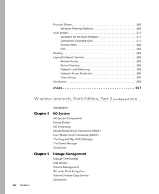 xiv Contents
Protocol Drivers
. .  .  .  .  .  .  .  .  .  .  .  .  .  .  .  .  .  .  .  .  .  .  .  .  .  .  .  .  .  .  .  .  .  .  .  .  .  .  .  .  .  .  .  .  .  .  .  . 663
Windows Filtering Platform.  .  .  .  .  .  .  .  .  .  .  .  .  .  .  .  .  .  .  .  .  .  .  .  .  .  .  .  .  .  .  .  . 666
NDIS Drivers
. .  .  .  .  .  .  .  .  .  .  .  .  .  .  .  .  .  .  .  .  .  .  .  .  .  .  .  .  .  .  .  .  .  .  .  .  .  .  .  .  .  .  .  .  .  .  .  .  .  .  . 672
Variations on the NDIS Miniport. .  .  .  .  .  .  .  .  .  .  .  .  .  .  .  .  .  .  .  .  .  .  .  .  .  .  .  . 677
Connection-Oriented NDIS.  .  .  .  .  .  .  .  .  .  .  .  .  .  .  .  .  .  .  .  .  .  .  .  .  .  .  .  .  .  .  .  . 677
Remote NDIS
. .  .  .  .  .  .  .  .  .  .  .  .  .  .  .  .  .  .  .  .  .  .  .  .  .  .  .  .  .  .  .  .  .  .  .  .  .  .  .  .  .  .  .  .  . 680
QoS.  .  .  .  .  .  .  .  .  .  .  .  .  .  .  .  .  .  .  .  .  .  .  .  .  .  .  .  .  .  .  .  .  .  .  .  .  .  .  .  .  .  .  .  .  .  .  .  .  .  .  .  .  . 682
Binding.  .  .  .  .  .  .  .  .  .  .  .  .  .  .  .  .  .  .  .  .  .  .  .  .  .  .  .  .  .  .  .  .  .  .  .  .  .  .  .  .  .  .  .  .  .  .  .  .  .  .  .  .  .  .  . 684
Layered Network Services. .  .  .  .  .  .  .  .  .  .  .  .  .  .  .  .  .  .  .  .  .  .  .  .  .  .  .  .  .  .  .  .  .  .  .  .  .  .  . 685
Remote Access.  .  .  .  .  .  .  .  .  .  .  .  .  .  .  .  .  .  .  .  .  .  .  .  .  .  .  .  .  .  .  .  .  .  .  .  .  .  .  .  .  .  .  . 685
Active Directory.  .  .  .  .  .  .  .  .  .  .  .  .  .  .  .  .  .  .  .  .  .  .  .  .  .  .  .  .  .  .  .  .  .  .  .  .  .  .  .  .  .  . 686
Network Load Balancing
. .  .  .  .  .  .  .  .  .  .  .  .  .  .  .  .  .  .  .  .  .  .  .  .  .  .  .  .  .  .  .  .  .  .  . 688
Network Access Protection .  .  .  .  .  .  .  .  .  .  .  .  .  .  .  .  .  .  .  .  .  .  .  .  .  .  .  .  .  .  .  .  . 689
Direct Access. .  .  .  .  .  .  .  .  .  .  .  .  .  .  .  .  .  .  .  .  .  .  .  .  .  .  .  .  .  .  .  .  .  .  .  .  .  .  .  .  .  .  .  .  . 695
Conclusion.  .  .  .  .  .  .  .  .  .  .  .  .  .  .  .  .  .  .  .  .  .  .  .  .  .  .  .  .  .  .  .  .  .  .  .  .  .  .  .  .  .  .  .  .  .  .  .  .  .  .  .  . 696
Index.  .  .  .  .  .  .  .  .  .  .  .  .  .  .  .  .  .  .  .  .  .  .  .  .  .  .  .  .  .  .  .  .  .  .  .  .  .  .  .  . 697
Windows Internals, Sixth Edition, Part 2 (available Fall 2012)
Introduction
Chapter 8 I/O System
I/O System Components
Device Drivers
I/O Processing
Kernel-Mode Driver Framework (KMDF)
User-Mode Driver Framework (UMDF)
The Plug and Play (PnP) Manager
The Power Manager
Conclusion
Chapter 9 Storage Management
Storage Terminology
Disk Drivers
Volume Management
BitLocker Drive Encryption
Volume Shadow Copy Service
Conclusion
 