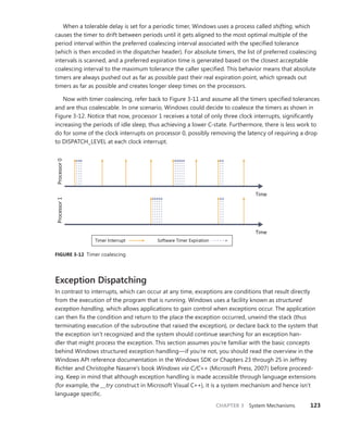 CHAPTER 3 System Mechanisms 123
When a tolerable delay is set for a periodic timer, Windows uses a process called shifting, which
causes the timer to drift between periods until it gets aligned to the most optimal multiple of the
­
period interval within the preferred coalescing interval associated with the specified tolerance
(which is then encoded in the dispatcher header). For absolute timers, the list of preferred ­
coalescing
­
intervals is scanned, and a preferred expiration time is generated based on the closest acceptable
coalescing interval to the maximum tolerance the caller specified. This behavior means that absolute
timers are always pushed out as far as possible past their real expiration point, which spreads out
­
timers as far as possible and creates longer sleep times on the processors.
Now with timer coalescing, refer back to Figure 3-11 and assume all the timers specified tolerances
and are thus coalescable. In one scenario, Windows could decide to coalesce the timers as shown in
Figure 3-12. Notice that now, processor 1 receives a total of only three clock interrupts, significantly
increasing the periods of idle sleep, thus achieving a lower C-state. Furthermore, there is less work to
do for some of the clock interrupts on processor 0, possibly removing the latency of requiring a drop
to DISPATCH_LEVEL at each clock interrupt.
Processor
0
Processor
1
Timer Interrupt Software Timer Expiration
Time
Time
FIGURE 3-12 Timer coalescing
Exception Dispatching
In contrast to interrupts, which can occur at any time, exceptions are conditions that result directly
from the execution of the program that is running. Windows uses a facility known as structured
­exception handling, which allows applications to gain control when exceptions occur. The application
can then fix the condition and return to the place the exception occurred, unwind the stack (thus
terminating execution of the subroutine that raised the exception), or declare back to the system that
the exception isn’t recognized and the system should continue searching for an exception han-
dler that might process the exception. This section assumes you’re familiar with the basic concepts
behind Windows structured exception handling—if you’re not, you should read the overview in the
Windows API reference documentation in the Windows SDK or Chapters 23 through 25 in Jeffrey
Richter and Christophe Nasarre’s book Windows via C/C++ (Microsoft Press, 2007) before proceed-
ing. Keep in mind that although exception handling is made accessible through language extensions
(for ­
example, the __try construct in Microsoft Visual C++), it is a system mechanism and hence isn’t
language ­
specific.
 