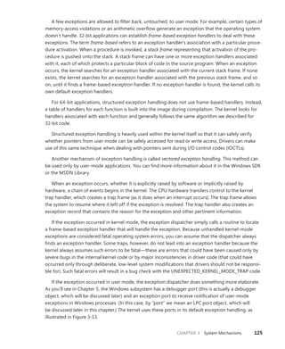 CHAPTER 3 System Mechanisms 125
A few exceptions are allowed to filter back, untouched, to user mode. For example, certain types of
memory-access violations or an arithmetic overflow generate an exception that the operating system
doesn’t handle. 32-bit applications can establish frame-based exception handlers to deal with these
exceptions. The term frame-based refers to an exception handler’s association with a particular proce-
dure activation. When a procedure is invoked, a stack frame representing that activation of the pro-
cedure is pushed onto the stack. A stack frame can have one or more exception handlers associated
with it, each of which protects a particular block of code in the source program. When an exception
occurs, the kernel searches for an exception handler associated with the current stack frame. If none
exists, the kernel searches for an exception handler associated with the previous stack frame, and so
on, until it finds a frame-based exception handler. If no exception handler is found, the kernel calls its
own default exception handlers.
For 64-bit applications, structured exception handling does not use frame-based handlers. Instead,
a table of handlers for each function is built into the image during compilation. The kernel looks for
handlers associated with each function and generally follows the same algorithm we described for
32-bit code.
Structured exception handling is heavily used within the kernel itself so that it can safely verify
whether pointers from user mode can be safely accessed for read or write access. Drivers can make
use of this same technique when dealing with pointers sent during I/O control codes (IOCTLs).
Another mechanism of exception handling is called vectored exception handling. This method can
be used only by user-mode applications. You can find more information about it in the Windows SDK
or the MSDN Library.
When an exception occurs, whether it is explicitly raised by software or implicitly raised by
­
hardware, a chain of events begins in the kernel. The CPU hardware transfers control to the kernel
trap handler, which creates a trap frame (as it does when an interrupt occurs). The trap frame allows
the system to resume where it left off if the exception is resolved. The trap handler also creates an
exception record that contains the reason for the exception and other pertinent information.
If the exception occurred in kernel mode, the exception dispatcher simply calls a routine to locate
a frame-based exception handler that will handle the exception. Because unhandled kernel-mode
exceptions are considered fatal operating system errors, you can assume that the dispatcher always
finds an exception handler. Some traps, however, do not lead into an exception handler because the
kernel always assumes such errors to be fatal—these are errors that could have been caused only by
severe bugs in the internal kernel code or by major inconsistencies in driver code (that could have
­
occurred only through deliberate, low-level system modifications that drivers should not be responsi-
ble for). Such fatal errors will result in a bug check with the UNEXPECTED_KERNEL_MODE_TRAP code.
If the exception occurred in user mode, the exception dispatcher does something more elaborate.
As you’ll see in Chapter 5, the Windows subsystem has a debugger port (this is actually a ­
debugger
object, which will be discussed later) and an exception port to receive notification of user-mode
exceptions in Windows processes. (In this case, by “port” we mean an LPC port object, which will
be discussed later in this chapter.) The kernel uses these ports in its default exception handling, as
­
illustrated in Figure 3-13.
 
