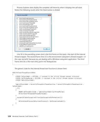 128 Windows Internals, Sixth Edition, Part 1
Process Explorer does display the complete call hierarchy when it displays the call stack.
Notice the following results when the Stack button is clicked:
Line 18 in the preceding screen shot is the first frame on the stack—the start of the internal
thread wrapper. The second frame (line 17) is the environment subsystem’s thread wrapper—in
this case, kernel32, because you are dealing with a Windows subsystem application. The third
frame (line 16) is the main entry point into Notepad.exe.
The generic code for the internal thread start functions is shown here:
VOID RtlUserThreadStart(VOID)
{
LPVOID lpStartAddr = (R/E)AX; // Located in the initial thread context structure
LPVOID lpvThreadParam = (R/E)BX; // Located in the initial thread context structure
LPVOID lpWin32StartAddr;
lpWin32StartAddr = Kernel32ThreadInitThunkFunction ? Kernel32ThreadInitThunkFunction :
lpStartAddr;
__try
{
DWORD dwThreadExitCode = lpWin32StartAddr(lpvThreadParam);
RtlExitUserThread(dwThreadExitCode);
}
__except(RtlpGetExceptionFilter(GetExceptionInformation()))
{
NtTerminateProcess(NtCurrentProcess(), GetExceptionCode());
}
}
 