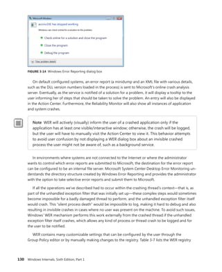 130 Windows Internals, Sixth Edition, Part 1
FIGURE 3-14 Windows Error Reporting dialog box
On default configured systems, an error report (a minidump and an XML file with various details,
such as the DLL version numbers loaded in the process) is sent to Microsoft’s online crash analysis
server. Eventually, as the service is notified of a solution for a problem, it will display a tooltip to the
user informing her of steps that should be taken to solve the problem. An entry will also be displayed
in the Action Center. Furthermore, the Reliability Monitor will also show all instances of application
and system crashes.
Note WER will actively (visually) inform the user of a crashed application only if the
­
application has at least one visible/interactive window; otherwise, the crash will be logged,
but the user will have to manually visit the Action Center to view it. This behavior attempts
to avoid user confusion by not displaying a WER dialog box about an invisible crashed
­
process the user might not be aware of, such as a background service.
In environments where systems are not connected to the Internet or where the administrator
wants to control which error reports are submitted to Microsoft, the destination for the error report
can be configured to be an internal file server. Microsoft System Center Desktop Error Monitoring un-
derstands the directory structure created by Windows Error Reporting and provides the administrator
with the option to take selective error reports and submit them to Microsoft.
If all the operations we’ve described had to occur within the crashing thread’s context—that is, as
part of the unhandled exception filter that was initially set up—these complex steps would sometimes
become impossible for a badly damaged thread to perform, and the unhandled exception filter itself
would crash. This “silent process death” would be impossible to log, making it hard to debug and also
resulting in invisible crashes in cases where no user was present on the machine. To avoid such issues,
Windows’ WER mechanism performs this work externally from the crashed thread if the unhandled
exception filter itself crashes, which allows any kind of process or thread crash to be logged and for
the user to be notified.
WER contains many customizable settings that can be configured by the user through the
Group Policy editor or by manually making changes to the registry. Table 3-7 lists the WER registry
 