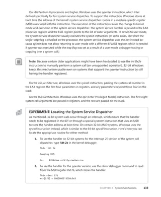 CHAPTER 3 System Mechanisms 133
On x86 Pentium II processors and higher, Windows uses the sysenter instruction, which Intel
defined specifically for fast system service dispatches. To support the instruction, Windows stores at
boot time the address of the kernel’s system service dispatcher routine in a machine-specific register
(MSR) associated with the instruction. The execution of the instruction causes the change to kernel
mode and execution of the system service dispatcher. The system service number is passed in the EAX
processor register, and the EDX register points to the list of caller arguments. To return to user mode,
the system service dispatcher usually executes the sysexit instruction. (In some cases, like when the
single-step flag is enabled on the processor, the system service dispatcher uses the iret instead be-
cause sysexit does not allow returning to user-mode with a different EFLAGS register, which is needed
if sysenter was executed while the trap flag was set as a result of a user-mode debugger tracing or
stepping over a system call.)
Note Because certain older applications might have been hardcoded to use the int 0x2e
instruction to manually perform a system call (an unsupported operation), 32-bit Windows
keeps this mechanism usable even on systems that support the sysenter instruction by still
having the handler registered.
On the x64 architecture, Windows uses the syscall instruction, passing the system call number in
the EAX register, the first four parameters in registers, and any parameters beyond those four on the
stack.
On the IA64 architecture, Windows uses the epc (Enter Privileged Mode) instruction. The first eight
system call arguments are passed in registers, and the rest are passed on the stack.
EXPERIMENT: Locating the System Service Dispatcher
As mentioned, 32-bit system calls occur through an interrupt, which means that the handler
needs to be registered in the IDT or through a special sysenter instruction that uses an MSR
to store the handler address at boot time. On certain 32-bit AMD systems, Windows uses the
syscall instruction instead, which is similar to the 64-bit syscall instruction. Here’s how you can
locate the appropriate routine for either method:
1. To see the handler on 32-bit systems for the interrupt 2E version of the system call
dispatcher, type !idt 2e in the kernel debugger.
lkd> !idt 2e
Dumping IDT:
2e: 8208c8ee nt!KiSystemService
2. To see the handler for the sysenter version, use the rdmsr debugger command to read
from the MSR register 0x176, which stores the handler:
lkd> rdmsr 176
msr[176] = 00000000'8208c9c0
 