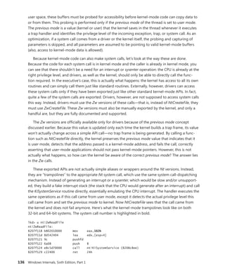 136 Windows Internals, Sixth Edition, Part 1
user space, these buffers must be probed for accessibility before kernel-mode code can copy data to
or from them. This probing is performed only if the previous mode of the thread is set to user mode.
The previous mode is a value (kernel or user) that the kernel saves in the thread whenever it executes
a trap handler and identifies the privilege level of the incoming exception, trap, or system call. As an
optimization, if a system call comes from a driver or the kernel itself, the probing and capturing of
parameters is skipped, and all parameters are assumed to be pointing to valid kernel-mode buffers
(also, access to kernel-mode data is allowed).
Because kernel-mode code can also make system calls, let’s look at the way these are done.
Because the code for each system call is in kernel mode and the caller is already in kernel mode, you
can see that there shouldn’t be a need for an interrupt or sysenter operation: the CPU is already at the
right privilege level, and drivers, as well as the kernel, should only be able to directly call the func-
tion required. In the executive’s case, this is actually what happens: the kernel has access to all its own
routines and can simply call them just like standard routines. Externally, however, drivers can access
these system calls only if they have been exported just like other standard kernel-mode APIs. In fact,
quite a few of the system calls are exported. Drivers, however, are not supposed to access system calls
this way. Instead, drivers must use the Zw versions of these calls—that is, instead of NtCreateFile, they
must use ZwCreateFile. These Zw versions must also be manually exported by the kernel, and only a
handful are, but they are fully documented and supported.
The Zw versions are officially available only for drivers because of the previous mode concept
discussed earlier. Because this value is updated only each time the kernel builds a trap frame, its value
won’t actually change across a simple API call—no trap frame is being generated. By calling a func-
tion such as NtCreateFile directly, the kernel preserves the previous mode value that indicates that it
is user mode, detects that the address passed is a kernel-mode address, and fails the call, correctly
asserting that user-mode applications should not pass kernel-mode pointers. However, this is not
actually what happens, so how can the kernel be aware of the correct previous mode? The answer lies
in the Zw calls.
These exported APIs are not actually simple aliases or wrappers around the Nt versions. Instead,
they are “trampolines” to the appropriate Nt system call, which use the same system call-dispatching
mechanism. Instead of generating an interrupt or a sysenter, which would be slow and/or unsupport-
ed, they build a fake interrupt stack (the stack that the CPU would generate after an interrupt) and call
the KiSystemService routine directly, essentially emulating the CPU interrupt. The handler executes the
same operations as if this call came from user mode, except it detects the actual privilege level this
call came from and set the previous mode to kernel. Now NtCreateFile sees that the call came from
the kernel and does not fail anymore. Here’s what the kernel-mode trampolines look like on both
­
32-bit and 64-bit systems. The system call number is highlighted in bold.
lkd> u nt!ZwReadFile
nt!ZwReadFile:
8207f118 b802010000 mov eax,102h
8207f11d 8d542404 lea edx,[esp+4]
8207f121 9c pushfd
8207f122 6a08 push 8
8207f124 e8c5d70000 call nt!KiSystemService (8208c8ee)
8207f129 c22400 ret 24h
 