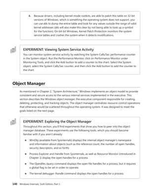 140 Windows Internals, Sixth Edition, Part 1
4. Because drivers, including kernel-mode rootkits, are able to patch this table on 32-bit
versions of Windows, which is something the operating system does not support, you
can use dds to dump the entire table and look for any values outside the range of valid
kernel addresses (dds will also make this clear by not being able to look up a symbol
for the function). On 64-bit Windows, Kernel Patch Protection monitors the system
service tables and crashes the system when it detects modifications.
EXPERIMENT: Viewing System Service Activity
You can monitor system service activity by watching the System Calls/Sec performance ­
counter
in the System object. Run the Performance Monitor, click on Performance Monitor under
­
Monitoring Tools, and click the Add button to add a counter to the chart. Select the System
object, select the System Calls/Sec counter, and then click the Add button to add the counter to
the chart.
Object Manager
As mentioned in Chapter 2, “System Architecture,” Windows implements an object model to ­
provide
consistent and secure access to the various internal services implemented in the executive. This
­
section describes the Windows object manager, the executive component responsible for creating,
deleting, protecting, and tracking objects. The object manager centralizes resource control operations
that otherwise would be scattered throughout the operating system. It was designed to meet the
goals listed on the next page.
EXPERIMENT: Exploring the Object Manager
Throughout this section, you’ll find experiments that show you how to peer into the object
manager database. These experiments use the following tools, which you should become
­
familiar with if you aren’t already:
■
■ WinObj (available from Sysinternals) displays the internal object manager’s namespace
and information about objects (such as the reference count, the number of open handles,
security descriptors, and so forth).
■
■ Process Explorer and Handle from Sysinternals, as well as Resource Monitor (introduced in
Chapter 1) display the open handles for a process.
■
■ The Openfiles /query command displays the open file handles for a process, but it requires
a global flag to be set in order to operate.
■
■ The kernel debugger !handle command displays the open handles for a process.
 