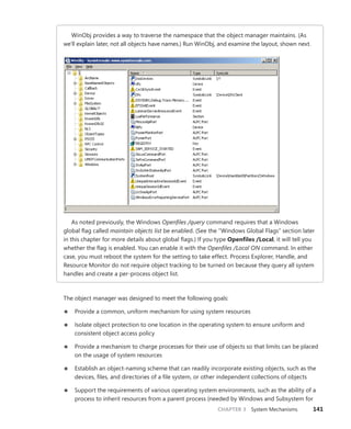 CHAPTER 3 System Mechanisms 141
WinObj provides a way to traverse the namespace that the object manager maintains. (As
we’ll explain later, not all objects have names.) Run WinObj, and examine the layout, shown next.
As noted previously, the Windows Openfiles /query command requires that a Windows
global flag called maintain objects list be enabled. (See the “Windows Global Flags” section later
in this chapter for more details about global flags.) If you type Openfiles /Local, it will tell you
whether the flag is enabled. You can enable it with the Openfiles /Local ON command. In either
case, you must reboot the system for the setting to take effect. Process Explorer, Handle, and
Resource Monitor do not require object tracking to be turned on because they query all system
handles and create a per-process object list.
The object manager was designed to meet the following goals:
■
■ Provide a common, uniform mechanism for using system resources
■
■ Isolate object protection to one location in the operating system to ensure uniform and
­
consistent object access policy
■
■ Provide a mechanism to charge processes for their use of objects so that limits can be placed
on the usage of system resources
■
■ Establish an object-naming scheme that can readily incorporate existing objects, such as the
devices, files, and directories of a file system, or other independent collections of objects
■
■ Support the requirements of various operating system environments, such as the ability of a
process to inherit resources from a parent process (needed by Windows and Subsystem for
 