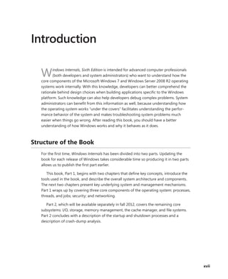 xvii
Introduction
Windows Internals, Sixth Edition is intended for advanced computer professionals
(both ­
developers and system administrators) who want to understand how the
core components of the Microsoft Windows 7 and Windows Server 2008 R2 operating
systems work internally. With this knowledge, developers can better comprehend the
rationale behind design choices when ­
building applications specific to the ­
Windows
platform. Such knowledge can also help developers debug ­
complex problems. ­
System
administrators can benefit from this information as well, because ­
understanding how
the operating system works “under the covers” facilitates understanding the perfor-
mance behavior of the system and makes troubleshooting system problems much
easier when things go wrong. After reading this book, you should have a better
­
understanding of how Windows works and why it behaves as it does.
Structure of the Book
For the first time, Windows Internals has been divided into two parts. Updating the
book for each release of Windows takes considerable time so producing it in two parts
allows us to publish the first part earlier.
This book, Part 1, begins with two chapters that define key concepts, introduce the
tools used in the book, and describe the overall system architecture and components.
The next two chapters ­
present key ­
underlying system and management mechanisms.
Part 1 wraps up by covering three core ­
components of the operating system: processes,
threads, and jobs; security; and networking.
Part 2, which will be available separately in fall 2012, covers the remaining core
­
subsystems: I/O, storage, memory management, the cache ­
manager, and file systems.
Part 2 concludes with a description of the startup and shutdown processes and a
­
description of crash-dump analysis.
 