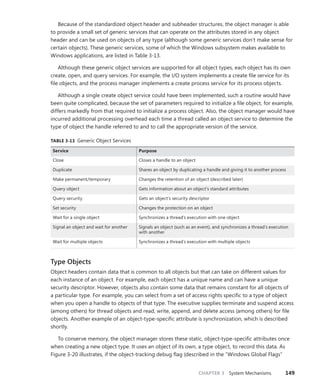 CHAPTER 3 System Mechanisms 149
Because of the standardized object header and subheader structures, the object manager is able
to provide a small set of generic services that can operate on the attributes stored in any object
header and can be used on objects of any type (although some generic services don’t make sense for
certain objects). These generic services, some of which the Windows subsystem makes available to
Windows applications, are listed in Table 3-13.
Although these generic object services are supported for all object types, each object has its own
create, open, and query services. For example, the I/O system implements a create file service for its
file objects, and the process manager implements a create process service for its process objects.
Although a single create object service could have been implemented, such a routine would have
been quite complicated, because the set of parameters required to initialize a file object, for example,
differs markedly from that required to initialize a process object. Also, the object manager would have
incurred additional processing overhead each time a thread called an object service to determine the
type of object the handle referred to and to call the appropriate version of the service.
TABLE 3-13 Generic Object Services
Service Purpose
Close Closes a handle to an object
Duplicate Shares an object by duplicating a handle and giving it to another process
Make permanent/temporary Changes the retention of an object (described later)
Query object Gets information about an object’s standard attributes
Query security Gets an object’s security descriptor
Set security Changes the protection on an object
Wait for a single object Synchronizes a thread’s execution with one object
Signal an object and wait for another Signals an object (such as an event), and synchronizes a thread’s execution
with another
Wait for multiple objects Synchronizes a thread’s execution with multiple objects
Type Objects
Object headers contain data that is common to all objects but that can take on different values for
each instance of an object. For example, each object has a unique name and can have a unique
security descriptor. However, objects also contain some data that remains constant for all objects of
a particular type. For example, you can select from a set of access rights specific to a type of object
when you open a handle to objects of that type. The executive supplies terminate and suspend access
(among others) for thread objects and read, write, append, and delete access (among others) for file
objects. Another example of an object-type-specific attribute is synchronization, which is described
shortly.
To conserve memory, the object manager stores these static, object-type-specific attributes once
when creating a new object type. It uses an object of its own, a type object, to record this data. As
Figure 3-20 illustrates, if the object-tracking debug flag (described in the “Windows Global Flags”
 