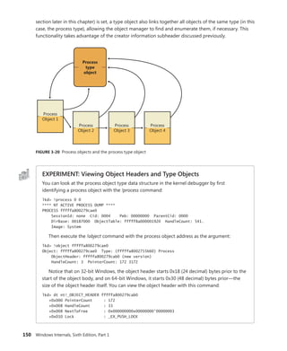 150 Windows Internals, Sixth Edition, Part 1
­
section later in this chapter) is set, a type object also links together all objects of the same type (in this
case, the process type), allowing the object manager to find and enumerate them, if necessary. This
functionality takes advantage of the creator information subheader discussed previously.
Process
type
object
Process
Object 1
Process
Object 2
Process
Object 3
Process
Object 4
FIGURE 3-20 Process objects and the process type object
EXPERIMENT: Viewing Object Headers and Type Objects
You can look at the process object type data structure in the kernel debugger by first
­
identifying a process object with the !process command:
lkd> !process 0 0
**** NT ACTIVE PROCESS DUMP ****
PROCESS fffffa800279cae0
SessionId: none Cid: 0004 Peb: 00000000 ParentCid: 0000
DirBase: 00187000 ObjectTable: fffff8a000001920 HandleCount: 541.
Image: System
Then execute the !object command with the process object address as the argument:
lkd> !object fffffa800279cae0
Object: fffffa800279cae0 Type: (fffffa8002755b60) Process
ObjectHeader: fffffa800279cab0 (new version)
HandleCount: 3 PointerCount: 172 3172
Notice that on 32-bit Windows, the object header starts 0x18 (24 decimal) bytes prior to the
start of the object body, and on 64-bit Windows, it starts 0x30 (48 decimal) bytes prior—the
size of the object header itself. You can view the object header with this command:
lkd> dt nt!_OBJECT_HEADER fffffa800279cab0
+0x000 PointerCount : 172
+0x008 HandleCount : 33
+0x008 NextToFree : 0x000000000x00000000'00000003
+0x010 Lock : _EX_PUSH_LOCK
 