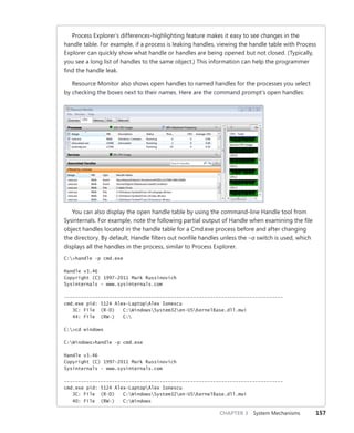 CHAPTER 3 System Mechanisms 157
Process Explorer’s differences-highlighting feature makes it easy to see changes in the
handle table. For example, if a process is leaking handles, viewing the handle table with Process
Explorer can quickly show what handle or handles are being opened but not closed. (Typically,
you see a long list of handles to the same object.) This information can help the programmer
find the handle leak.
Resource Monitor also shows open handles to named handles for the processes you select
by checking the boxes next to their names. Here are the command prompt’s open handles:
You can also display the open handle table by using the command-line Handle tool from
Sysinternals. For example, note the following partial output of Handle when examining the file
object handles located in the handle table for a Cmd.exe process before and after changing
the directory. By default, Handle filters out nonfile handles unless the –a switch is used, which
displays all the handles in the process, similar to Process Explorer.
C:>handle -p cmd.exe
Handle v3.46
Copyright (C) 1997-2011 Mark Russinovich
Sysinternals - www.sysinternals.com
------------------------------------------------------------------------------
cmd.exe pid: 5124 Alex-LaptopAlex Ionescu
3C: File (R-D) C:WindowsSystem32en-USKernelBase.dll.mui
44: File (RW-) C:
C:>cd windows
C:Windows>handle -p cmd.exe
Handle v3.46
Copyright (C) 1997-2011 Mark Russinovich
Sysinternals - www.sysinternals.com
------------------------------------------------------------------------------
cmd.exe pid: 5124 Alex-LaptopAlex Ionescu
3C: File (R-D) C:WindowsSystem32en-USKernelBase.dll.mui
40: File (RW-) C:Windows
 