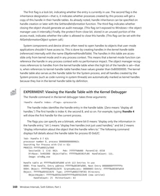 160 Windows Internals, Sixth Edition, Part 1
The first flag is a lock bit, indicating whether the entry is currently in use. The second flag is the
inheritance designation—that is, it indicates whether processes created by this process will get a
copy of this handle in their handle tables. As already noted, handle inheritance can be specified on
handle creation or later with the SetHandleInformation function. The third flag indicates whether
closing the object should generate an audit message. (This flag isn’t exposed to Windows—the object
manager uses it internally.) Finally, the protect-from-close bit, stored in an unused portion of the
access mask, indicates whether the caller is allowed to close this handle. (This flag can be set with the
­
NtSetInformationObject system call.)
System components and device drivers often need to open handles to objects that user-mode
applications shouldn’t have access to. This is done by creating handles in the kernel handle table
­
(referenced internally with the name ObpKernelHandleTable). The handles in this table are acces-
sible only from kernel mode and in any process context. This means that a kernel-mode function can
­
reference the handle in any process context with no performance impact. The object manager recog-
nizes references to handles from the kernel handle table when the high bit of the handle is set—that
is, when references to kernel-handle-table handles have values greater than 0x80000000. The kernel
handle table also serves as the handle table for the System process, and all handles created by the
System process (such as code running in system threads) are automatically marked as kernel handles
because they live in the kernel handle table by definition.
EXPERIMENT: Viewing the Handle Table with the Kernel Debugger
The !handle command in the kernel debugger takes three arguments:
!handle <handle index> <flags> <processid>
The handle index identifies the handle entry in the handle table. (Zero means “display all
handles.”) The first handle is index 4, the second 8, and so on. For example, typing !handle 4
will show the first handle for the current process.
The flags you can specify are a bitmask, where bit 0 means “display only the information in
the handle entry,” bit 1 means “display free handles (not just used handles),” and bit 2 means
“display information about the object that the handle refers to.” The following command
­
displays full details about the handle table for process ID 0x62C:
lkd> !handle 0 7 62c
processor number 0, process 000000000000062c
Searching for Process with Cid == 62c
PROCESS fffffa80052a7060
SessionId: 1 Cid: 062c Peb: 7fffffdb000 ParentCid: 0558
DirBase: 7e401000 ObjectTable: fffff8a00381fc80 HandleCount: 111.
Image: windbg.exe
Handle table at fffff8a0038fa000 with 113 Entries in use
0000: free handle, Entry address fffff8a0038fa000, Next Entry 00000000fffffffe
0004: Object: fffff8a005022b70 GrantedAccess: 00000003 Entry: fffff8a0038fa010
Object: fffff8a005022b70 Type: (fffffa8002778f30) Directory
ObjectHeader: fffff8a005022b40fffff8a005022b40 (new version)
HandleCount: 25 PointerCount: 63
 