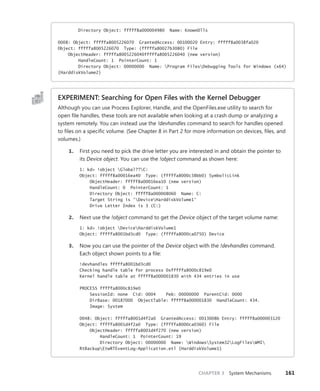 CHAPTER 3 System Mechanisms 161
Directory Object: fffff8a000004980 Name: KnownDlls
0008: Object: fffffa8005226070 GrantedAccess: 00100020 Entry: fffff8a0038fa020
Object: fffffa8005226070 Type: (fffffa80027b3080) File
ObjectHeader: fffffa8005226040fffffa8005226040 (new version)
HandleCount: 1 PointerCount: 1
Directory Object: 00000000 Name: Program FilesDebugging Tools for Windows (x64)
{HarddiskVolume2}
EXPERIMENT: Searching for Open Files with the Kernel Debugger
Although you can use Process Explorer, Handle, and the OpenFiles.exe utility to search for
open file handles, these tools are not available when looking at a crash dump or analyzing a
system remotely. You can instead use the !devhandles command to search for handles opened
to files on a specific volume. (See Chapter 8 in Part 2 for more information on devices, files, and
volumes.)
1. First you need to pick the drive letter you are interested in and obtain the pointer to
its Device object. You can use the !object command as shown here:
1: kd> !object Global??C:
Object: fffff8a00016ea40 Type: (fffffa8000c38bb0) SymbolicLink
ObjectHeader: fffff8a00016ea10 (new version)
HandleCount: 0 PointerCount: 1
Directory Object: fffff8a000008060 Name: C:
Target String is 'DeviceHarddiskVolume1'
Drive Letter Index is 3 (C:)
2. Next use the !object command to get the Device object of the target volume name:
1: kd> !object DeviceHarddiskVolume1
Object: fffffa8001bd3cd0 Type: (fffffa8000ca0750) Device
3. Now you can use the pointer of the Device object with the !devhandles command.
Each object shown points to a file:
!devhandles fffffa8001bd3cd0
Checking handle table for process 0xfffffa8000c819e0
Kernel handle table at fffff8a000001830 with 434 entries in use
PROCESS fffffa8000c819e0
SessionId: none Cid: 0004 Peb: 00000000 ParentCid: 0000
DirBase: 00187000 ObjectTable: fffff8a000001830 HandleCount: 434.
Image: System
0048: Object: fffffa8001d4f2a0 GrantedAccess: 0013008b Entry: fffff8a000003120
Object: fffffa8001d4f2a0 Type: (fffffa8000ca0360) File
ObjectHeader: fffffa8001d4f270 (new version)
HandleCount: 1 PointerCount: 19
Directory Object: 00000000 Name: WindowsSystem32LogFilesWMI
RtBackupEtwRTEventLog-Application.etl {HarddiskVolume1}
 