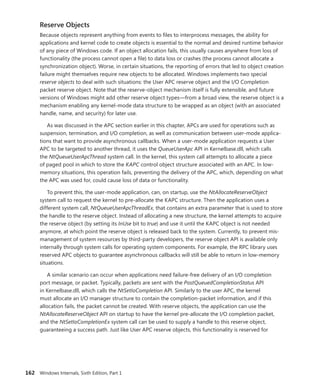 162 Windows Internals, Sixth Edition, Part 1
Reserve Objects
Because objects represent anything from events to files to interprocess messages, the ability for
­
applications and kernel code to create objects is essential to the normal and desired runtime behavior
of any piece of Windows code. If an object allocation fails, this usually causes anywhere from loss of
functionality (the process cannot open a file) to data loss or crashes (the process cannot allocate a
synchronization object). Worse, in certain situations, the reporting of errors that led to object creation
failure might themselves require new objects to be allocated. Windows implements two special
­
reserve objects to deal with such situations: the User APC reserve object and the I/O Completion
packet reserve object. Note that the reserve-object mechanism itself is fully extensible, and future
versions of Windows might add other reserve object types—from a broad view, the reserve object is a
mechanism enabling any kernel-mode data structure to be wrapped as an object (with an associated
handle, name, and security) for later use.
As was discussed in the APC section earlier in this chapter, APCs are used for operations such as
suspension, termination, and I/O completion, as well as communication between user-mode applica-
tions that want to provide asynchronous callbacks. When a user-mode application requests a User
APC to be targeted to another thread, it uses the QueueUserApc API in Kernelbase.dll, which calls
the NtQueueUserApcThread system call. In the kernel, this system call attempts to allocate a piece
of paged pool in which to store the KAPC control object structure associated with an APC. In low-­
memory situations, this operation fails, preventing the delivery of the APC, which, depending on what
the APC was used for, could cause loss of data or functionality.
To prevent this, the user-mode application, can, on startup, use the NtAllocateReserveObject
system call to request the kernel to pre-allocate the KAPC structure. Then the application uses a
­
different system call, NtQueueUserApcThreadEx, that contains an extra parameter that is used to store
the handle to the reserve object. Instead of allocating a new structure, the kernel attempts to acquire
the reserve object (by setting its InUse bit to true) and use it until the KAPC object is not needed
anymore, at which point the reserve object is released back to the system. Currently, to prevent mis-
management of system resources by third-party developers, the reserve object API is available only
internally through system calls for operating system components. For example, the RPC library uses
reserved APC objects to guarantee asynchronous callbacks will still be able to return in low-memory
situations.
A similar scenario can occur when applications need failure-free delivery of an I/O ­
completion
port message, or packet. Typically, packets are sent with the PostQueuedCompletionStatus API
in ­
Kernelbase.dll, which calls the NtSetIoCompletion API. Similarly to the user APC, the kernel
must allocate an I/O manager structure to contain the completion-packet information, and if this
­
allocation fails, the packet cannot be created. With reserve objects, the application can use the
­
NtAllocateReserveObject API on startup to have the kernel pre-allocate the I/O completion packet,
and the NtSetIoCompletionEx system call can be used to supply a handle to this reserve object,
­
guaranteeing a success path. Just like User APC reserve objects, this functionality is reserved for
 
