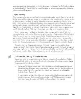 CHAPTER 3 System Mechanisms 163
system components and is used both by the RPC library and the Windows Peer-To-Peer BranchCache
service (see Chapter 7, “Networking,” for more information on networking) to guarantee completion
of asynchronous I/O operations.
Object Security
When you open a file, you must specify whether you intend to read or to write. If you try to write to a
file that is opened for read access, you get an error. Likewise, in the executive, when a process creates
an object or opens a handle to an existing object, the process must specify a set of desired ­access
rights—that is, what it wants to do with the object. It can request either a set of standard access rights
(such as read, write, and execute) that apply to all object types or specific access rights that vary
­
depending on the object type. For example, the process can request delete access or append access
to a file object. Similarly, it might require the ability to suspend or terminate a thread object.
When a process opens a handle to an object, the object manager calls the security reference
monitor, the kernel-mode portion of the security system, sending it the process’ set of desired ­
access
rights. The security reference monitor checks whether the object’s security descriptor permits the
type of access the process is requesting. If it does, the reference monitor returns a set of granted
­access rights that the process is allowed, and the object manager stores them in the object handle it
creates. How the security system determines who gets access to which objects is explored in Chapter 6.
Thereafter, whenever the process’ threads use the handle through a service call, the object
­
manager can quickly check whether the set of granted access rights stored in the handle corresponds
to the usage implied by the object service the threads have called. For example, if the caller asked for
read access to a section object but then calls a service to write to it, the service fails.
EXPERIMENT: Looking at Object Security
You can look at the various permissions on an object by using either Process Explorer, WinObj,
or AccessCheck, which are all tools from Sysinternals. Let’s look at different ways you can display
the access control list (ACL) for an object:
■
■ You can use WinObj to navigate to any object on the system, including object directories,
right-click on the object, and select Properties. For example, select the BaseNamedObjects
directory, select Properties, and click on the Security tab. You should see a dialog box
similar to the one shown next.
By examining the settings in the dialog box, you can see that the Everyone group doesn’t
have delete access to the directory, for example, but the SYSTEM account does (because
this is where session 0 services with SYSTEM privileges will store their objects).
 