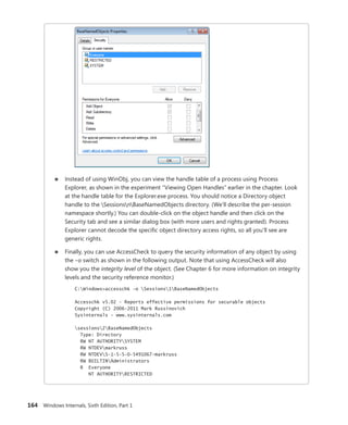 164 Windows Internals, Sixth Edition, Part 1
■
■ Instead of using WinObj, you can view the handle table of a process using Process
­
Explorer, as shown in the experiment “Viewing Open Handles” earlier in the chapter. Look
at the handle table for the Explorer.exe process. You should notice a Directory object
handle to the SessionsnBaseNamedObjects directory. (We’ll describe the per-session
namespace shortly.) You can double-click on the object handle and then click on the
­
Security tab and see a similar dialog box (with more users and rights granted). Process
Explorer cannot decode the specific object directory access rights, so all you’ll see are
generic rights.
■
■ Finally, you can use AccessCheck to query the security information of any object by using
the –o switch as shown in the following output. Note that using AccessCheck will also
show you the integrity level of the object. (See Chapter 6 for more information on integrity
levels and the security reference monitor.)
C:Windows>accesschk -o Sessions1BaseNamedObjects
Accesschk v5.02 - Reports effective permissions for securable objects
Copyright (C) 2006-2011 Mark Russinovich
Sysinternals - www.sysinternals.com
sessions2BaseNamedObjects
Type: Directory
RW NT AUTHORITYSYSTEM
RW NTDEVmarkruss
RW NTDEVS-1-5-5-0-5491067-markruss
RW BUILTINAdministrators
R Everyone
NT AUTHORITYRESTRICTED
 