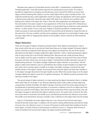 CHAPTER 3 System Mechanisms 165
Windows also supports Ex (Extended) versions of the APIs—CreateEventEx, CreateMutexEx,
­CreateSemaphoreEx—that add another argument for specifying the access mask. This makes it
­
possible for applications to properly use discretionary access control lists (DACLs) to secure their
­
objects without breaking their ability to use the create object APIs to open a handle to them. You
might be wondering why a client application would not simply use OpenEvent, which does support
a desired access argument. Using the open object APIs leads to an inherent race condition when
dealing with a failure in the open call—that is, when the client application has attempted to open
the event before it has been created. In most applications of this kind, the open API is followed by a
create API in the failure case. Unfortunately, there is no guaranteed way to make this create operation
atomic—in other words, to occur only once. Indeed, it would be possible for multiple threads
and/or processes to have executed the create API concurrently and all attempt to create the event at
the same time. This race condition and the extra complexity required to try and handle it makes using
the open object APIs an inappropriate solution to the problem, which is why the Ex APIs should be
used instead.
Object Retention
There are two types of objects: temporary and permanent. Most objects are temporary—that is,
they remain while they are in use and are freed when they are no longer needed. Permanent objects
remain until they are explicitly freed. Because most objects are temporary, the rest of this section
describes how the object manager implements object retention—that is, retaining temporary objects
only as long as they are in use and then deleting them. Because all user-mode processes that ac-
cess an object must first open a handle to it, the object manager can easily track how many of these
processes, and even which ones, are using an object. Tracking these handles represents one part of
implementing retention. The object manager implements object retention in two phases. The first
phase is called name retention, and it is controlled by the number of open handles to an object that
exist. Every time a process opens a handle to an object, the object manager increments the open
handle counter in the object’s header. As processes finish using the object and close their handles to
it, the object manager decrements the open handle counter. When the counter drops to 0, the object
manager deletes the object’s name from its global namespace. This deletion prevents processes from
opening a handle to the object.
The second phase of object retention is to stop retaining the objects themselves (that is, to delete
them) when they are no longer in use. Because operating system code usually accesses objects by
using pointers instead of handles, the object manager must also record how many object pointers it
has dispensed to operating system processes. It increments a reference count for an object each time
it gives out a pointer to the object; when kernel-mode components finish using the pointer, they call
the object manager to decrement the object’s reference count. The system also increments the refer-
ence count when it increments the handle count, and likewise decrements the reference count when
the handle count decrements, because a handle is also a reference to the object that must be tracked.
Figure 3-23 illustrates two event objects that are in use. Process A has the first event open.
­
Process B has both events open. In addition, the first event is being referenced by some kernel-mode
structure; thus, the reference count is 3. So even if Processes A and B closed their handles to the first
event object, it would continue to exist because its reference count is 1. However, when Process B
closes its handle to the second event object, the object would be deallocated.
 