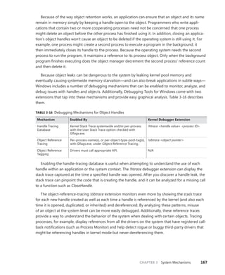 CHAPTER 3 System Mechanisms 167
Because of the way object retention works, an application can ensure that an object and its name
remain in memory simply by keeping a handle open to the object. Programmers who write appli-
cations that contain two or more cooperating processes need not be concerned that one process
might delete an object before the other process has finished using it. In addition, closing an applica-
tion’s object handles won’t cause an object to be deleted if the operating system is still using it. For
example, one process might create a second process to execute a program in the background; it
then immediately closes its handle to the process. Because the operating system needs the second
process to run the program, it maintains a reference to its process object. Only when the background
program finishes executing does the object manager decrement the second process’ reference count
and then delete it.
Because object leaks can be dangerous to the system by leaking kernel pool memory and
­
eventually causing systemwide memory starvation—and can also break applications in subtle ways—
Windows includes a number of debugging mechanisms that can be enabled to monitor, analyze, and
debug issues with handles and objects. Additionally, Debugging Tools for Windows come with two
extensions that tap into these mechanisms and provide easy graphical analysis. Table 3-16 describes
them.
TABLE 3-16 Debugging Mechanisms for Object Handles
Mechanism Enabled By Kernel Debugger Extension
Handle Tracing
Database
Kernel Stack Trace systemwide and/or per-process
with the User Stack Trace option checked with
Gflags.exe.
!htrace <handle value> <process ID>
Object Reference
Tracing
Per-process-name(s), or per-object-type-pool-tag(s),
with Gflags.exe, under Object Reference Tracing.
!obtrace <object pointer>
Object Reference
Tagging
Drivers must call appropriate API. N/A
Enabling the handle-tracing database is useful when attempting to understand the use of each
handle within an application or the system context. The !htrace debugger extension can display the
stack trace captured at the time a specified handle was opened. After you discover a handle leak, the
stack trace can pinpoint the code that is creating the handle, and it can be analyzed for a missing call
to a function such as CloseHandle.
The object-reference-tracing !obtrace extension monitors even more by showing the stack trace
for each new handle created as well as each time a handle is referenced by the kernel (and also each
time it is opened, duplicated, or inherited) and dereferenced. By analyzing these patterns, misuse
of an object at the system level can be more easily debugged. Additionally, these reference traces
provide a way to understand the behavior of the system when dealing with certain objects. Tracing
processes, for example, display references from all the drivers on the system that have registered call-
back notifications (such as Process Monitor) and help detect rogue or buggy third-party drivers that
might be referencing handles in kernel mode but never dereferencing them.
 