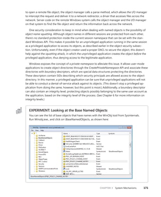 CHAPTER 3 System Mechanisms 171
to open a remote file object, the object manager calls a parse method, which allows the I/O manager
to intercept the request and deliver it to a network redirector, a driver that accesses files across the
network. Server code on the remote Windows system calls the object manager and the I/O manager
on that system to find the file object and return the information back across the network.
One security consideration to keep in mind when dealing with named objects is the possibility of
object name squatting. Although object names in different sessions are protected from each other,
there’s no standard protection inside the current session namespace that can be set with the stan-
dard Windows API. This makes it possible for an unprivileged application running in the same session
as a privileged application to access its objects, as described earlier in the object security subsec-
tion. Unfortunately, even if the object creator used a proper DACL to secure the object, this doesn’t
help against the squatting attack, in which the unprivileged application creates the object before the
­
privileged application, thus denying access to the legitimate application.
Windows exposes the concept of a private namespace to alleviate this issue. It allows user-mode
applications to create object directories through the CreatePrivateNamespace API and associate these
directories with boundary descriptors, which are special data structures protecting the directories.
These descriptors contain SIDs describing which security principals are allowed access to the object
directory. In this manner, a privileged application can be sure that unprivileged applications will not
be able to conduct a denial-of-service attack against its objects. (This doesn’t stop a privileged ap-
plication from doing the same, however, but this point is moot.) Additionally, a boundary descriptor
can also contain an integrity level, protecting objects possibly belonging to the same user account as
the application, based on the integrity level of the process. (See Chapter 6 for more information on
integrity levels.)
EXPERIMENT: Looking at the Base Named Objects
You can see the list of base objects that have names with the WinObj tool from Sysinternals.
Run Winobj.exe., and click on BaseNamedObjects, as shown here:
 