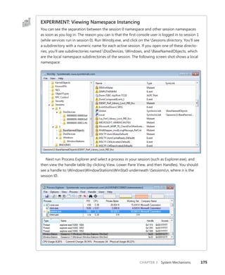 CHAPTER 3 System Mechanisms 175
EXPERIMENT: Viewing Namespace Instancing
You can see the separation between the session 0 namespace and other session namespaces
as soon as you log in. The reason you can is that the first console user is logged in to session 1
(while services run in session 0). Run Winobj.exe, and click on the Sessions directory. You’ll see
a subdirectory with a numeric name for each active session. If you open one of these directo-
ries, you’ll see subdirectories named DosDevices, Windows, and BaseNamedObjects, which
are the local namespace subdirectories of the session. The following screen shot shows a local
namespace:
Next run Process Explorer and select a process in your session (such as Explorer.exe), and
then view the handle table (by clicking View, Lower Pane View, and then Handles). You should
see a handle to WindowsWindowStationsWinSta0 underneath Sessionsn, where n is the
session ID.
 